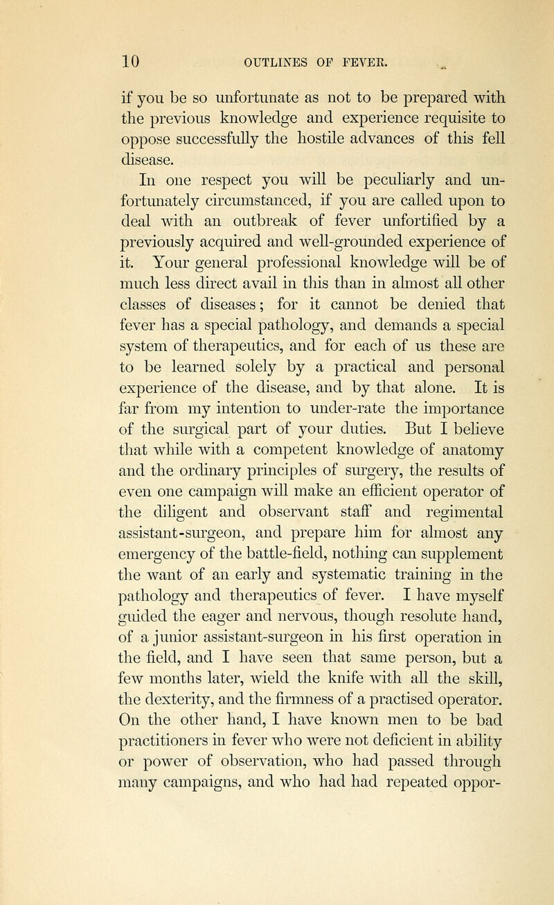 if you be so unfortunate as not to be prepared with the previous knowledge and experience requisite to oppose successfully the hostile advances of this fell disease. In one respect you will be peculiarly and un- fortunately circumstanced, if you are called upon to deal with an outbreak of fever unfortified by a previously acquired and well-grounded experience of it. Your general professional knowledge will be of much less direct avail in this than in almost all other classes of diseases; for it cannot be denied that fever has a special pathology, and demands a special system of therapeutics, and for each of us these are to be learned solely by a practical and personal experience of the disease, and by that alone. It is far from my intention to under-rate the importance of the surgical part of your duties. But I believe that while with a competent knowledge of anatomy and the ordinary principles of surgery, the results of even one campaign wiU make an efficient operator of the dihgent and observant staff and regimental assistant-surgeon, and prepare him for almost any emergency of the battle-field, nothing can supplement the want of an early and systematic training in the pathology and therapeutics of fever. I have myself guided the eager and nervous, though resolute hand, of a junior assistant-surgeon in his first operation in the field, and I have seen that same person, but a few months later, wield the knife with all the skiU, the dexterity, and the firmness of a practised operator. On the other hand, I have known men to be bad practitioners in fever who were not deficient in abihty or power of observation, who had passed through many campaigns, and who had had repeated oppor-