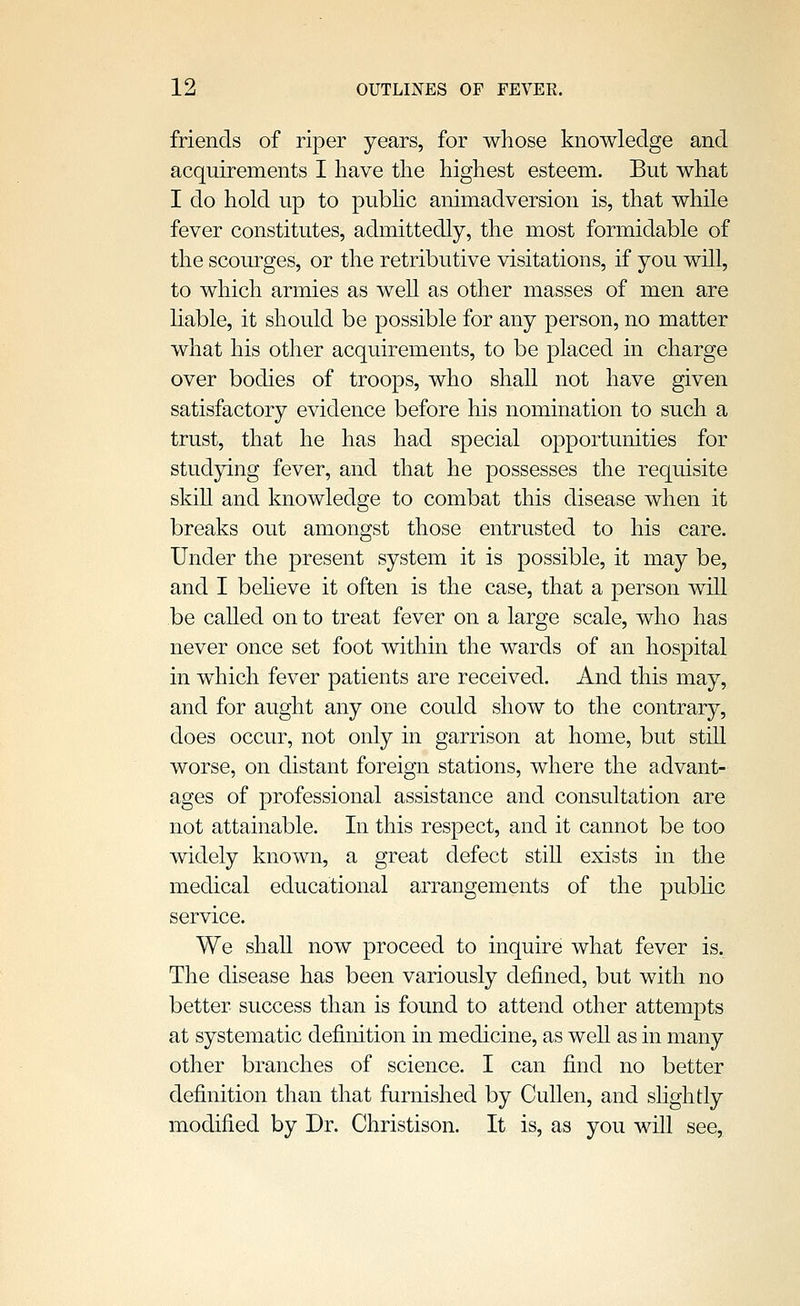 friends of riper years, for whose knowledge and acquirements I have the highest esteem. But what I do hold up to pubhc animadversion is, that while fever constitutes, admittedly, the most formidable of the scourges, or the retributive visitations, if you will, to which armies as well as other masses of men are hable, it should be possible for any person, no matter what his other acquirements, to be placed in charge over bodies of troops, who shall not have given satisfactory evidence before his nomination to such a trust, that he has had special opportunities for studying fever, and that he possesses the requisite skill and knowledge to combat this disease when it breaks out amongst those entrusted to his care. Under the present system it is possible, it may be, and I beheve it often is the case, that a person will be caUed on to treat fever on a large scale, who has never once set foot within the wards of an hospital in which fever patients are received. And this may, and for aught any one could show to the contrary, does occur, not only in garrison at home, but still worse, on distant foreign stations, where the advant- ages of professional assistance and consultation are not attainable. In this respect, and it cannot be too widely known, a great defect still exists in the medical educational arrangements of the pubhc service. We shall now proceed to inquire what fever is. The disease has been variously defined, but with no better success than is found to attend other attempts at systematic definition in medicine, as well as in many other branches of science. I can find no better definition than that furnished by Cullen, and shghtly modified by Dr. Christison. It is, as you will see,