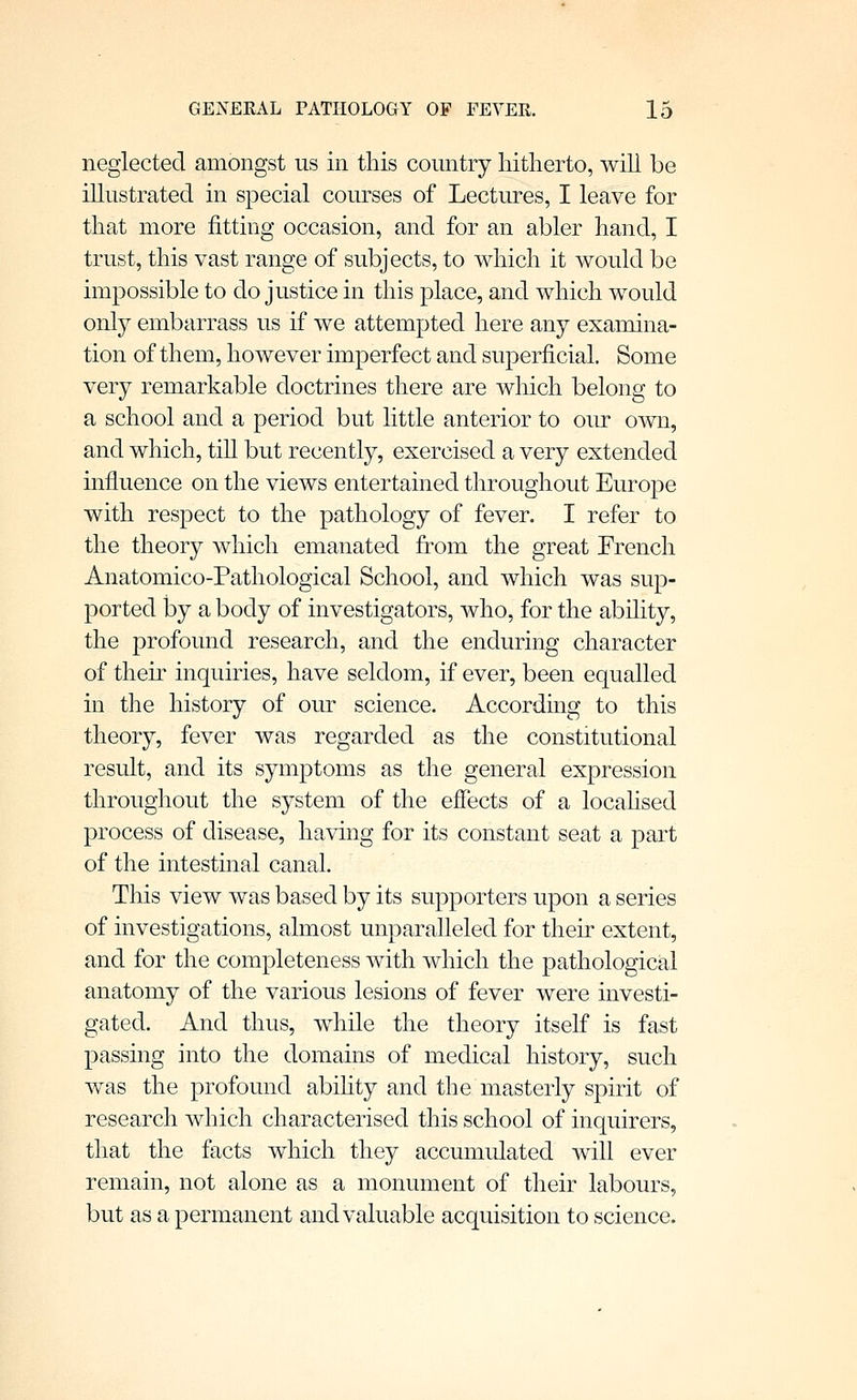 neglected amongst us in this country hitherto, wih be illustrated in special courses of Lectures, I leave for that more fitting occasion, and for an abler hand, I trust, this vast range of subjects, to which it would be impossible to do justice in this place, and which would only embarrass us if we attempted here any examina- tion of them, however imperfect and superficial. Some very remarkable doctrines there are which belong to a school and a period but little anterior to our own, and which, till but recently, exercised a very extended influence on the views entertained throughout Europe with respect to the pathology of fever. I refer to the theory which emanated from the great French Anatomico-Pathological School, and which was sup- ported by a body of investigators, who, for the ability, the profound research, and the enduring character of theu inquiries, have seldom, if ever, been equalled in the history of our science. According to this theory, fever was regarded as the constitutional result, and its symptoms as the general expression throughout the system of the effects of a localised process of disease, having for its constant seat a part of the intestinal canal. This view was based by its supporters upon a series of investigations, almost unparalleled for their extent, and for the completeness with which the pathological anatomy of the various lesions of fever were investi- gated. And thus, while the theory itself is fast passing into the domains of medical history, such was the profound abihty and the masterly spirit of research which characterised this school of inquirers, that the facts which they accumulated will ever remain, not alone as a monument of their labours, but as a permanent and valuable acquisition to science.