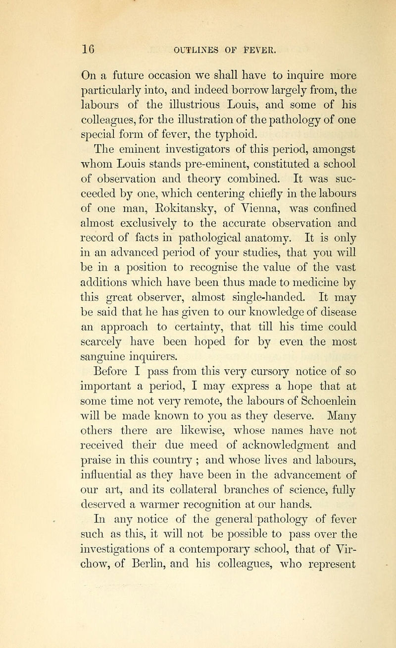 On a future occasion we shall have to inquire more particularly into, and indeed borrow largely from, the labours of the illustrious Louis, and some of his colleagues, for the illustration of the pathology of one special form of fever, the typhoid. The eminent investigators of this period, amongst whom Louis stands pre-eminent, constituted a school of observation and theory combined. It was suc- ceeded by one, which centering chiefly in the labours of one man, Eokitansky, of Vienna, was confined almost exclusively to the accurate observation and record of facts in pathological anatomy. It is only in an advanced period of your studies, that you will be in a position to recognise the value of the vast additions which have been thus made to medicine by this great observer, almost single-handed. It may be said that he has given to our knowledge of disease an approach to certainty, that till his time could scarcely have been hoped for by even the most sanguine inquirers. Before I pass from this very cursory notice of so important a period, I may express a hope that at some time not very remote, the labours of Schoenlein wiU be made known to you as they deserve. Many others there are Hkewise, whose names have not received their due meed of acknowledgment and praise in this country ; and whose fives and labours, influential as they have been in the advancement of our art, and its coUateral branches of science, fully deserved a warmer recognition at our hands. In any notice of the generalpathology of fever such as tlus, it will not be possible to pass over the investigations of a contemporary school, that of Vir- chow, of Berfin, and his colleagues, who represent