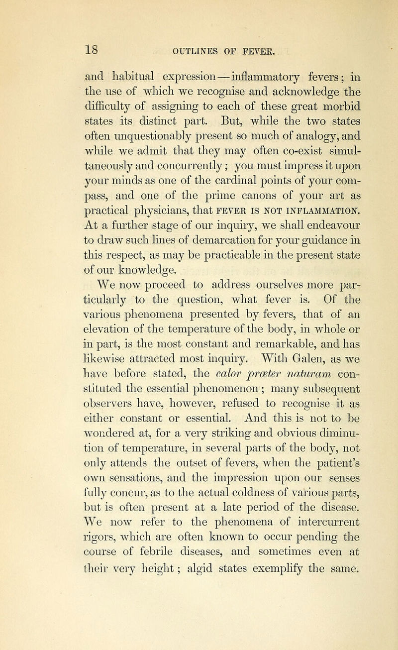 and habitual expression—inflammatory fevers; in the use of which we recognise and acknowledge the difficulty of assigning to each of these great morbid states its distinct part. But, while the two states often unquestionably present so much of analogy, and while we admit that they may often co-exist simul- taneously and concurrently; you must impress it upon your minds as one of the cardinal points of your com- pass, and one of the prime canons of your art as practical physicians, that fever is not inflmimation. At a further stage of our inquiry, we shall endeavour to draw such hues of demarcation for your guidance in this respect, as may be practicable in the present state of our knowledge. We now proceed to address ourselves more par- ticularly to the question, what fever is. Of the various phenomena presented by fevers, that of an elevation of the temperature of the body, in whole or in part, is the most constant and remarkable, and has likewise attracted most inquiry. With Galen, as we have before stated, the calor prceter naturam con- stituted the essential phenomenon ; many subsequent observers have, however, refused to recognise it as either constant or essential. And this is not to be wondered at, for a very striking and obvious diminu- tion of temperature, in several parts of the body, not only attends the outset of fevers, when the patient's own sensations, and the impression upon our senses fully concur, as to the actual coldness of various parts, but is often present at a late period of the disease. We now refer to the phenomena of intercurrent rigors, which are often known to occur pending the course of febrile diseases, and sometimes even at their very height; algid states exemplify the same.