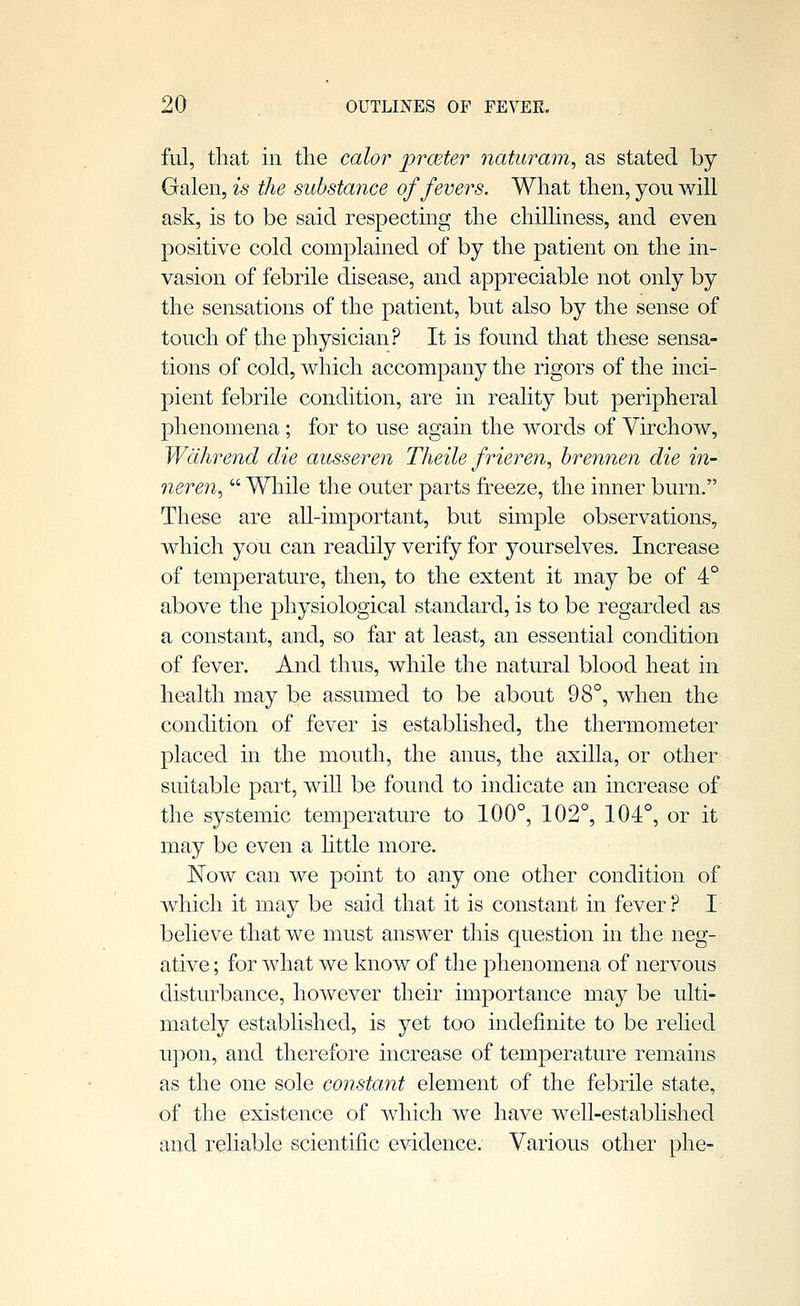 ful, that in the calor prceter Jiaturam, as stated by Galen, is the substance of fevers. What then, you will ask, is to be said respecting the chilhness, and even positive cold complained of by the patient on the in- vasion of febrile disease, and appreciable not only by the sensations of the patient, but also by the sense of touch of the physician? It is found that these sensa- tions of cold, which accompany the rigors of the inci- pient febrile condition, are in reality but peripheral phenomena ; for to use again the words of Virchow, Wdlwend die ausseren Theile frieren, hrennen die in- neren^  While the outer parts freeze, the inner burn. These are all-important, but simple observations, which you can readily verify for yourselves. Increase of temperature, then, to the extent it may be of 4° above the physiological standard, is to be regarded as a constant, and, so far at least, an essential condition of fever. And thus, while the natural blood heat in health may be assumed to be about 98°, when the condition of fever is established, the thermometer placed in the mouth, the anus, the axilla, or other suitable part, will be found to indicate an increase of the systemic temperature to 100°, 102°, 104°, or it may be even a httle more. Now can we point to any one other condition of which it may be said that it is constant in fever ? I believe that we must answer this question in the neg- ative ; for what we know of the phenomena of nervous disturbance, however their importance may be ulti- mately established, is yet too indefinite to be relied upon, and therefore increase of temperature remains as the one sole constant element of the febrile state, of the existence of which we have well-established and reliable scientific evidence. Various other phe-