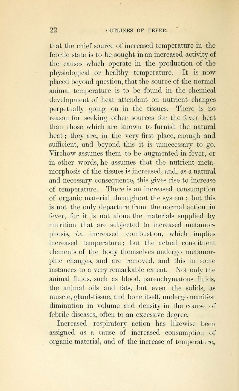 that the chief source of increased temperature in the febrile state is to be sought in an increased activity of the causes which operate in the production of the physiological or healthy temperature. It is now placed beyond question, that the source of the normal animal temperature is to be found in the chemical development of heat attendant on nutrient changes perpetually going on in the tissues. There is no reason for seeking other sources for the fever heat than those which are known to furnish the natural heat; they are, in the very first place, enough and sufficient, and beyond this it is unnecessary to go. Virchow assumes them to be augmented in fever, or in other words, he assumes that the nutrient meta- morphosis of the tissues is increased, and, as a natural and necessary consequence, this gives rise to increase of temperature. There is an increased consumption of organic material throughout the system ; but this is not the only departure from the normal action in fever, for it is not alone the materials supphed by nutrition that are subjected to increased metamor- phosis, i.e. increased combustion, which imphes increased temperature; but the actual constituent elements of the body themselves undergo metamor- phic changes, and are removed, and this in some instances to a very remarkable extent. I^ot only the animal fluids, such as blood, parenchymatous fluids, the animal oils and fats, but even the sohds, as muscle, gland-tissue, and bone itself, undergo manifest diminution in volume and density in the com''se of febrile diseases, often to an excessive degree. Increased respiratory action has likewise been assigned as a cause of increased consumption of organic material, and of the increase of temperature,