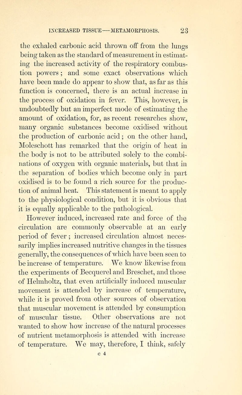 the exhaled carbonic acid thrown off from the lungs being taken as the standard of measurement in estimat- ing the increased activity of the respiratory combus- tion powers ; and some exact observations which have been made do appear to show that, as far as this function is concerned, there is an actual increase in the process of oxidation in fever. This, however, is undoubtedly but an imperfect mode of estimating the amount of oxidation, for, as recent researches show, many organic substances become oxidised without the production of carbonic acid; on the other hand, Moleschott has remarked that the origin of heat in the body is not to be attributed solely to the combi- nations of oxygen with organic materials, but that in the separation of bodies which become only in part oxidised is to be found a rich source for the produc- tion of animal heat. This statement is meant to apply to the physiological condition, but it is obvious that it is equally apphcable to the pathological. However induced, increased rate and force of the circulation are commonly observable at an early period of fever ; increased cumulation almost neces- sarily imphes increased nutritive changes in the tissues generally, the consequences of which have been seen to be increase of temperature. We know hkewise from the experiments of Becquerel and Breschet, and those of Helmholtz, that even artificially induced muscular movement is attended by increase of temperature, while it is proved from other sources of observation that muscular movement is attended by consumption of muscular tissue. Other observations are not wanted to show how increase of the natural processes of nutrient metamorphosis is attended with increase of temperature. We may, therefore, I think, safely