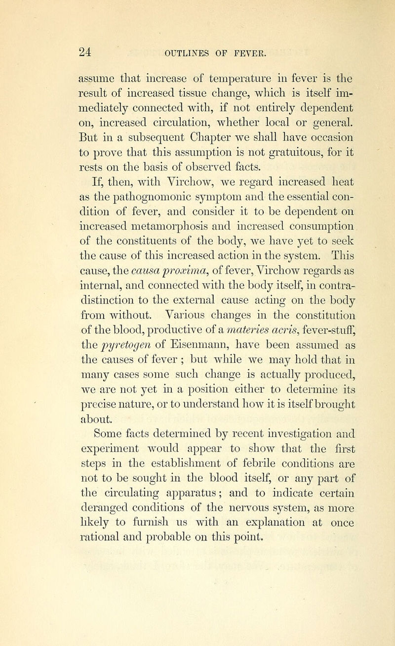 assume that increase of temperature in fever is the result of increased tissue change, which is itself im- mediately connected with, if not entirely dependent on, increased circulation, whether local or general. But in a subsequent Chapter we shall have occasion to prove that this assumption is not gratuitous, for it rests on the basis of observed facts. If, then, with Virchow, we regard increased heat as the pathognomonic symptom and the essential con- dition of fever, and consider it to be dependent on increased metamorphosis and increased consumption of the constituents of the body, we have yet to seek the cause of this increased action in the system. This cause, the causa proxima, of fever, Virchow regards as internal, and connected with the body itself, in contra- distinction to the external cause acting on the body from without. Various changes in the constitution of the blood, productive of a materies acris, fever-stuff, the pyretogen of Eisenmann, have been assumed as the causes of fever ; but while we may hold that in many cases some such change is actually produced, we are not yet in a position either to determine its precise nature, or to understand how it is itself brought about. Some facts determined by recent investigation and experiment would appear to show that the first steps in the establishment of febrile conditions are not to be sought in the blood itself, or any part of the circulating apparatus; and to indicate certain deranged conditions of the nervous system, as more hkely to furnisli us with an explanation at once rational and probable on this point.