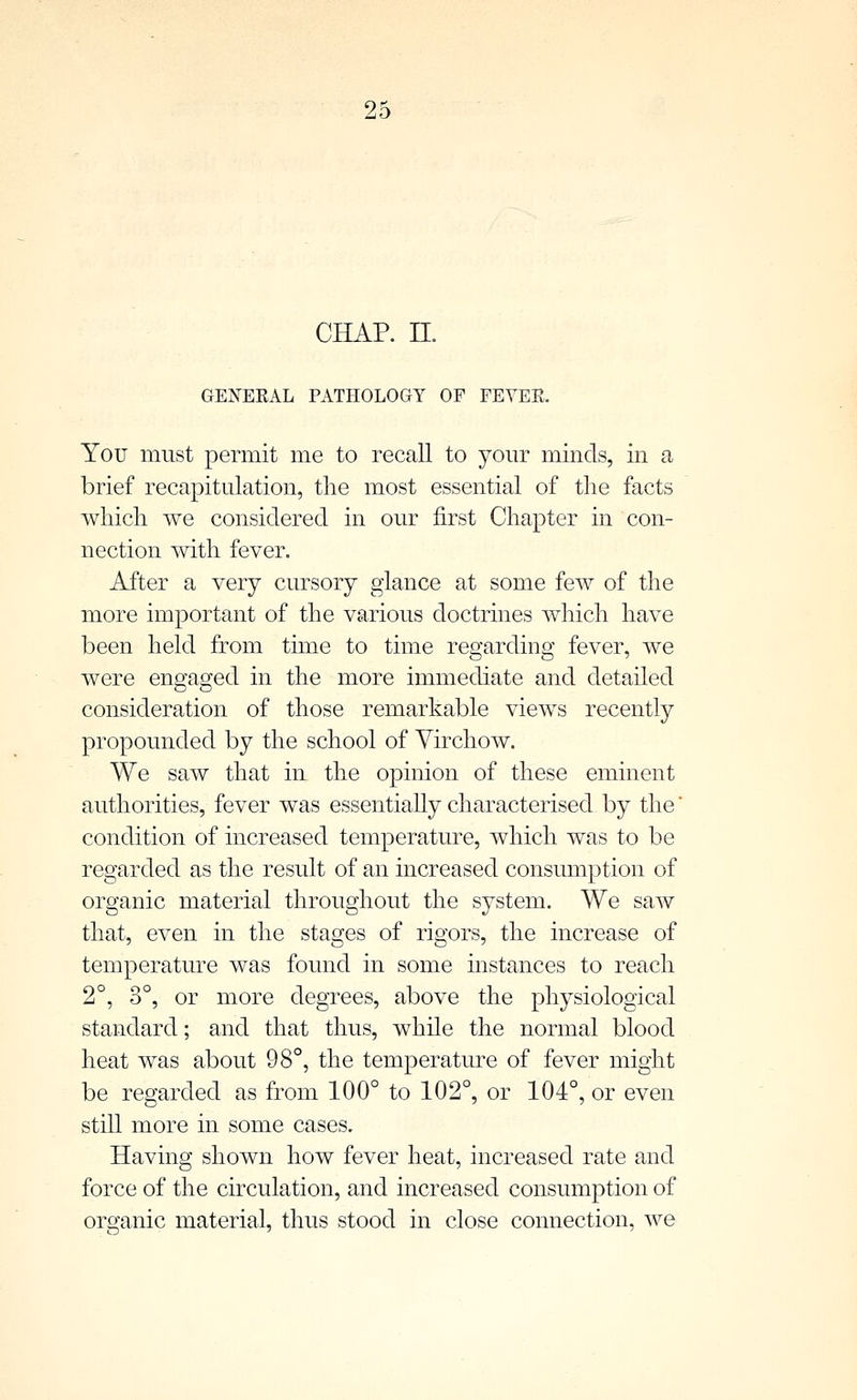 CHAP. II. GENEEAL PATHOLOGY OF FEVEE. You must permit me to recall to yom- minds, in a brief recapitulation, the most essential of the facts which we considered in our first Chapter in con- nection with fever. After a very cursory glance at some few of the more important of the various doctrines which have been held from time to time regarding fever, we were engaged in the more immediate and detailed consideration of those remarkable views recently propounded by the school of Yirchow. We saw that in the opinion of these eminent authorities, fever was essentiaUy characterised by the condition of increased temperature, which was to be regarded as the result of an increased consumption of organic material throughout the system. We saw that, even in the stages of rigors, the increase of temperature was found in some instances to reach 2°, 3°, or more degrees, above the physiological standard; and that thus, while the normal blood heat was about 98°, the temperature of fever might be regarded as from 100° to 102°, or 104°, or even still more in some cases. Having shown how fever heat, increased rate and force of the circulation, and increased consumption of organic material, thus stood in close connection, we