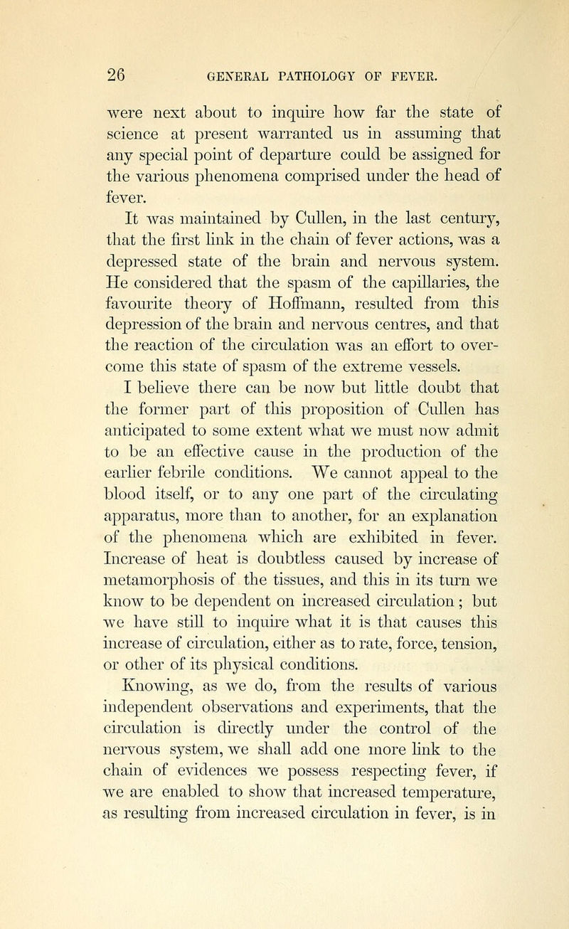 were next about to inquire how far the state of science at present warranted us in assuming that any special point of departure could be assigned for the various phenomena comprised under the head of fever. It was maintained by Cullen, in the last century, that the first hnk in the chain of fever actions, was a depressed state of the brain and nervous system. He considered that the spasm of the capiUaries, the favourite theory of Hoffmann, resulted from this depression of the brain and nervous centres, and that the reaction of the circulation was an effort to over- come this state of spasm of the extreme vessels. I believe there can be now but little doubt that the former part of this proposition of Cullen has anticipated to some extent what we must now admit to be an effective cause in the production of the earlier febrile conditions. We cannot appeal to the blood itself, or to any one part of the circulating apparatus, more than to another, for an explanation of the phenomena which are exhibited in fever. Increase of heat is doubtless caused by increase of metamorphosis of the tissues, and this in its turn we know to be dependent on increased circulation ; but we have still to inquire what it is that causes this increase of circulation, either as to rate, force, tension, or other of its physical conditions. Knowing, as we do, from the results of various independent observations and experiments, that the circulation is directly under the control of the nervous system, we shall add one more hnk to the chain of evidences we possess respecting fever, if we are enabled to show that increased temperature, as resulting from increased circulation in fever, is in