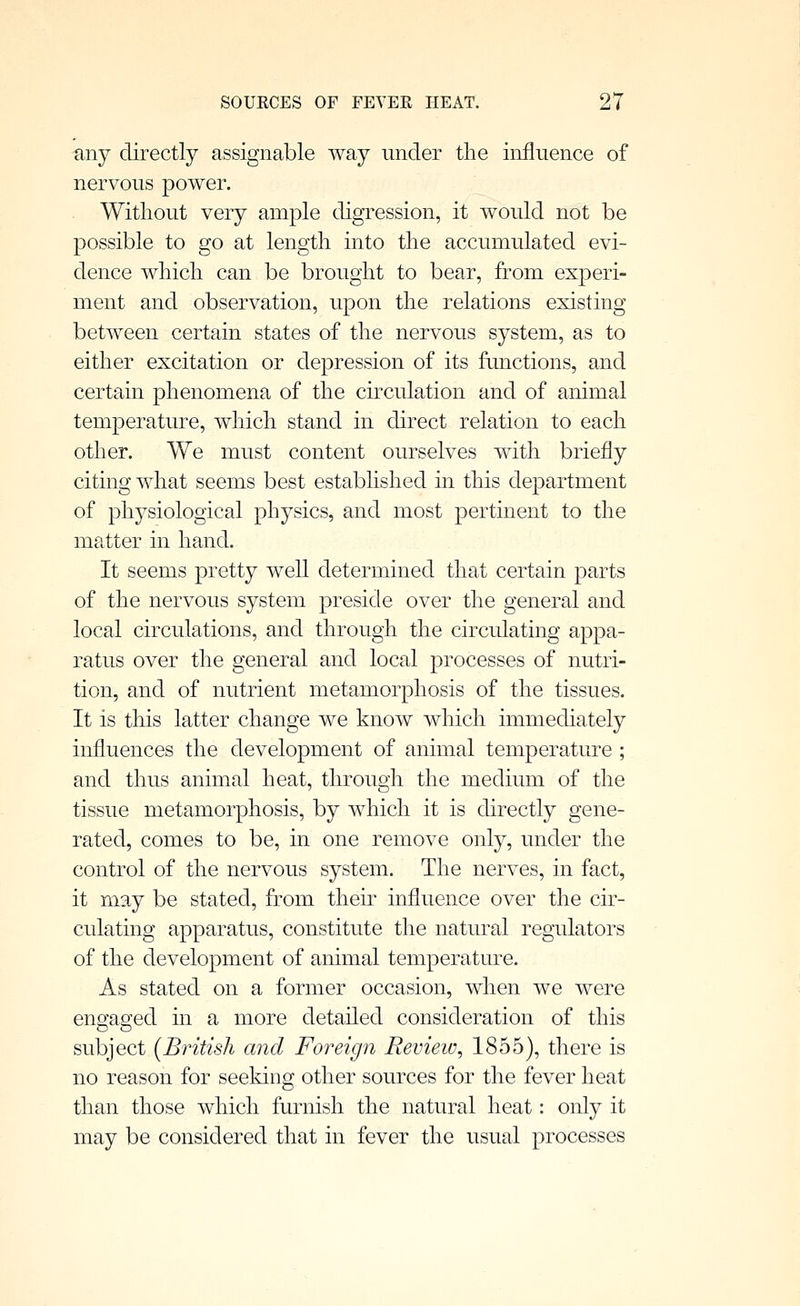 any directly assignable way under the influence of nervous power. Without very ample digression, it would not be possible to go at length into the accumulated evi- dence which can be brought to bear, from experi- ment and observation, upon the relations existing between certain states of the nervous system, as to either excitation or depression of its functions, and certain phenomena of the ckculation and of animal temperature, which stand in direct relation to each other. We must content ourselves with briefly citing what seems best established in this department of physiological physics, and most pertinent to the matter in hand. It seems pretty well determined that certain parts of the nervous system preside over the general and local circulations, and through the circulating appa- ratus over the general and local processes of nutri- tion, and of nutrient metamorphosis of the tissues. It is this latter change we know which immediately influences the development of animal temperature ; and thus animal heat, through the medium of the tissue metamorphosis, by which it is directly gene- rated, comes to be, in one remove only, under the control of the nervous system. The nerves, in fact, it may be stated, from their influence over the cir- culating apparatus, constitute the natural regulators of the development of animal temperature. As stated on a former occasion, when we were engaged in a more detailed consideration of this subject (British and Foreign Review, 1855), there is no reason for seeking other sources for the fever heat than those which furnish the natural heat: only it may be considered that in fever the usual processes