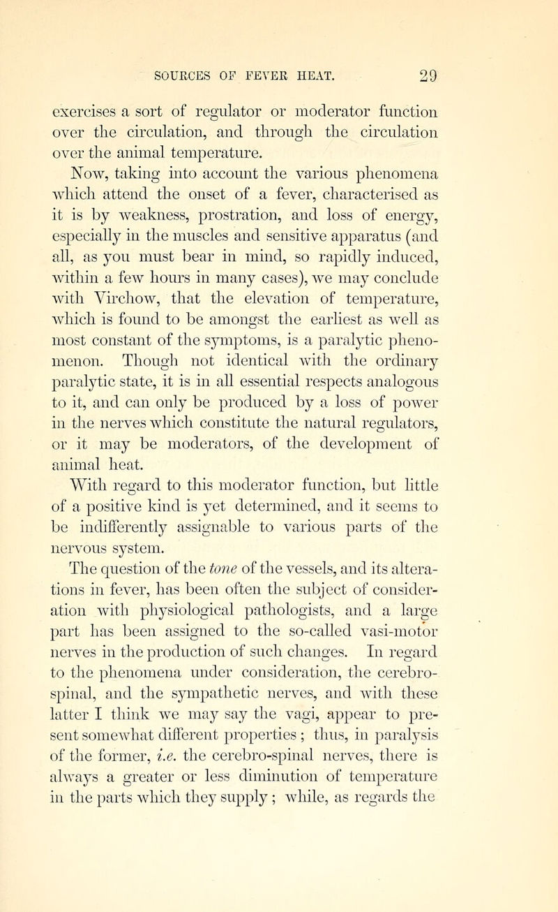 exercises a sort of regulator or moderator function over the circulation, and through the circulation over the animal temperature. Now, taking into account the various phenomena which attend the onset of a fever, characterised as it is by weakness, prostration, and loss of energy, especially in the muscles and sensitive apparatus (and all, as you must bear in mind, so rapidly induced, within a few hours in many cases), we may conclude with Virchow, that the elevation of temperature, which is found to be amongst the earliest as weU as most constant of the s5^mptoms, is a paralytic pheno- menon. Though not identical with the ordinary paralytic state, it is in all essential respects analogous to it, and can only be produced by a loss of power in the nerves which constitute the natural regulators, or it may be moderators, of the development of animal heat. With regard to this moderator function, but little of a positive kind is yet determined, and it seems to be indifferently assignable to various parts of the nervous system. The question of the tone of the vessels, and its altera- tions in fever, has been often the subject of consider- ation with physiological pathologists, and a large part has been assigned to the so-called vasi-motor nerves in the production of such changes. In regard to the phenomena under consideration, the cerebro- spinal, and the sympathetic nerves, and with these latter I think we may say the vagi, appear to pre- sent somewhat different properties ; thus, in paralysis of the former, i.e. the cerebro-spinal nerves, there is always a greater or less diminution of temperature in the parts which they supply; while, as regards the