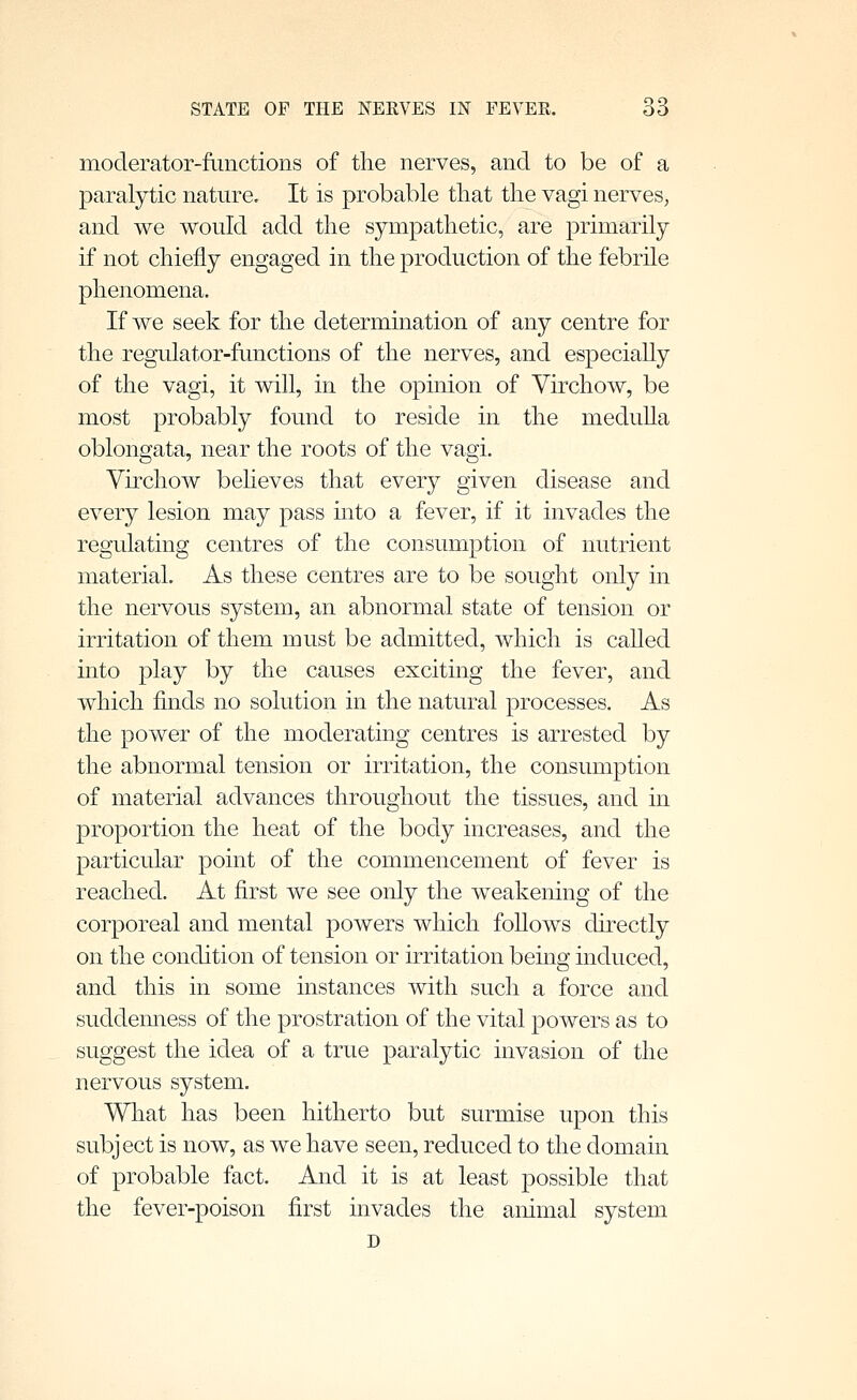 moderator-fiinctions of the nerves, and to be of a paralytic nature. It is probable that the vagi nerves, and we would add the sympathetic, are primarily if not chiefly engaged in the production of the febrile phenomena. If we seek for the determination of any centre for the regulator-functions of the nerves, and especially of the vagi, it will, in the opinion of Yirchow, be most probably found to reside in the medulla oblongata, near the roots of the vagi. Virchow beheves that every given disease and every lesion may pass into a fever, if it invades the regulating centres of the consumption of nutrient material. As these centres are to be sought only in the nervous system, an abnormal state of tension or irritation of them must be admitted, which is called into play by the causes exciting the fever, and which finds no solution in the natural processes. As the power of the moderating centres is arrested by the abnormal tension or irritation, the consumption of material advances throughout the tissues, and in proportion the heat of the body increases, and the particular point of the commencement of fever is reached. At first we see only the weakemng of the corporeal and mental powers which follows directly on the condition of tension or irritation beino; induced, and this in some instances with such a force and suddemiess of the prostration of the vital powers as to suggest the idea of a true paralytic invasion of the nervous system. What has been hitherto but surmise upon this subject is now, as we have seen, reduced to the domain of probable fact. And it is at least possible that the fever-poison first invades the animal system D