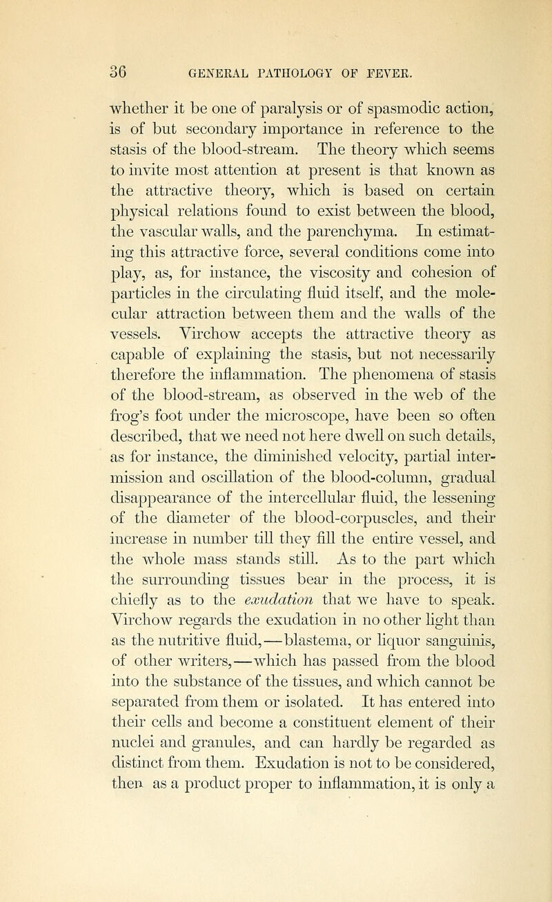 whether it be one of paralysis or of spasmodic action, is of but secondary importance in reference to the stasis of the blood-stream. The theory which seems to invite most attention at present is that known as the attractive theory, which is based on certain physical relations found to exist between the blood, the vascular walls, and the parenchyma. In estimat- ing this attractive force, several conditions come into play, as, for instance, the viscosity and cohesion of particles in the circulating fluid itself, and the mole- cular attraction between them and the waUs of the vessels. Virchow accepts the attractive theory as capable of explaining the stasis, but not necessarily therefore the inflammation. The phenomena of stasis of the blood-stream, as observed in the web of the frog's foot under the microscope, have been so often described, that we need not here dwell on such details, as for instance, the diminished velocity, partial inter- mission and oscillation of the blood-column, gradual disappearance of the intercellular fluid, the lessening of the diameter of the blood-corpuscles, and their increase in number till they fill the entire vessel, and the whole mass stands still. As to the part which the surrounding tissues bear in the process, it is chiefly as to the exudation that we have to speak. Virchow regards the exudation in no other light than as the nutritive fluid,—blastema, or liquor sanguinis, of other writers,—which has passed from the blood into the substance of the tissues, and which cannot be separated from them or isolated. It has entered into their cells and become a constituent element of their nuclei and granules, and can hardly be regarded as distinct from them. Exudation is not to be considered, then as a product proper to inflammation, it is only a