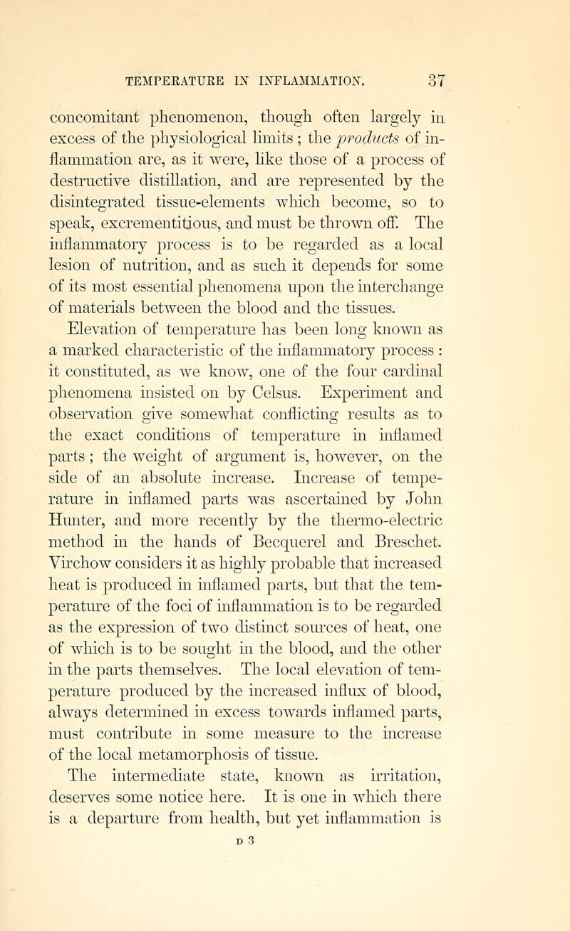 concomitant phenomenon, tliougli often largely in excess of the physiological limits ; the fvoducts of in- flammation are, as it were, hke those of a process of destructive distiUation, and are represented by the disintegrated tissue-elements wliich become, so to speak, excrementitious, and must be thrown off. The inflammatory process is to be regarded as a local lesion of nutrition, and as such it depends for some of its most essential phenomena upon the interchange of materials between the blood and the tissues. Elevation of temperatrn'-e has been long known as a marked characteristic of the inflammatory process : it constituted, as we know, one of the four cardinal phenomena insisted on by Celsus. Experiment and observation give somewhat conflicting results as to the exact conditions of temperature in inflamed parts; the weight of argument is, however, on the side of an absolute increase. Increase of tempe- rature in inflamed parts was ascertained by John Hunter, and more recently by the thermo-electric method in the hands of Becquerel and Breschet. Virchow considers it as highly probable that increased heat is produced in inflamed parts, but that the tem- perature of the foci of inflammation is to be regarded as the expression of two distinct somxes of heat, one of which is to be sought in the blood, and the other in the parts themselves. The local elevation of tem- perature produced by the increased influx of blood, always determined in excess towards inflamed parts, must contribute in some measure to the increase of the local metamorphosis of tissue. The intermediate state, known as irritation, deserves some notice here. It is one in which there is a departure from health, but yet inflammation is