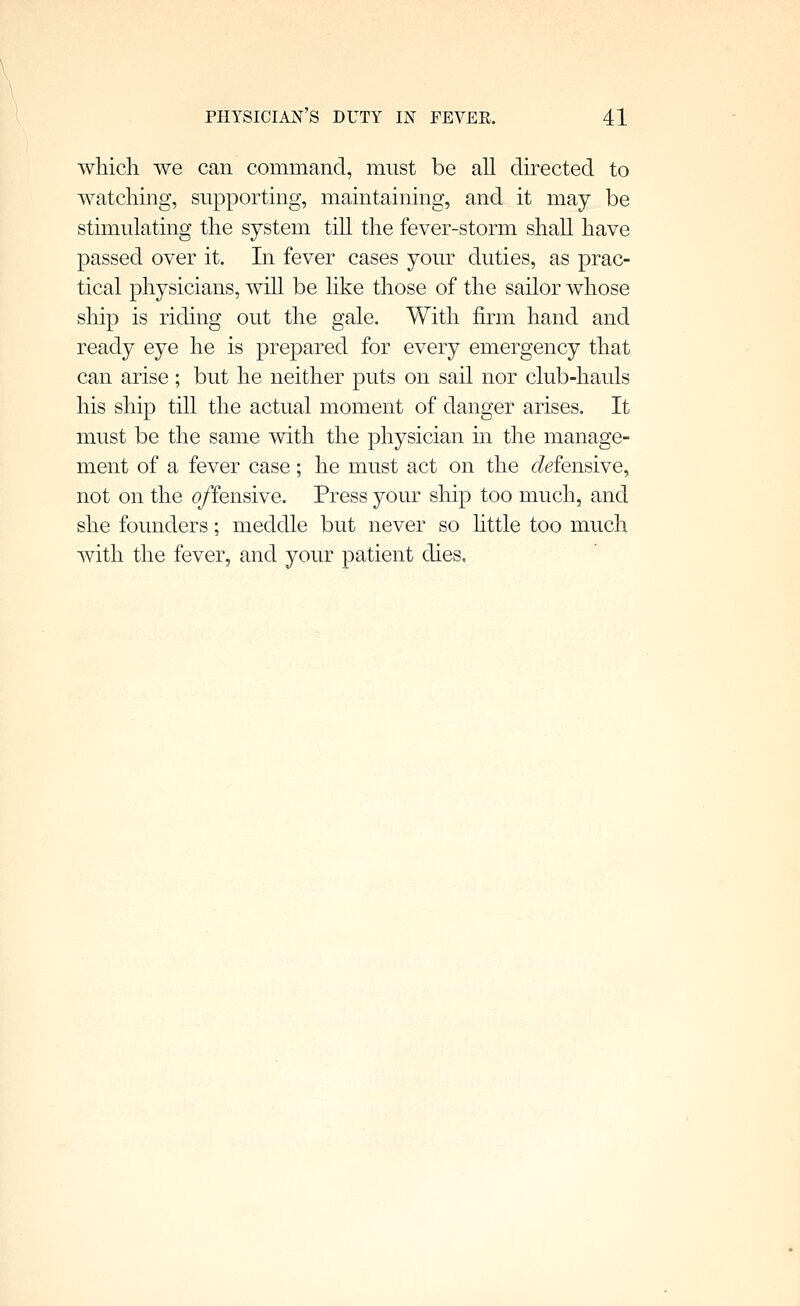 which we can command, must be all directed to watching, supporting, maintaining, and it may be stimulating the system till the fever-storm shall have passed over it. In fever cases your duties, as prac- tical physicians, will be hke those of the sailor whose ship is riding out the gale. With firm hand and ready eye he is prepared for every emergency that can arise ; but he neither puts on sail nor club-hauls his ship till the actual moment of danger arises. It must be the same with the physician in the manage- ment of a fever case; he must act on the defensive^ not on the offensive. Press your ship too much, and she founders; meddle but never so httle too much with the fever, and your patient dies.