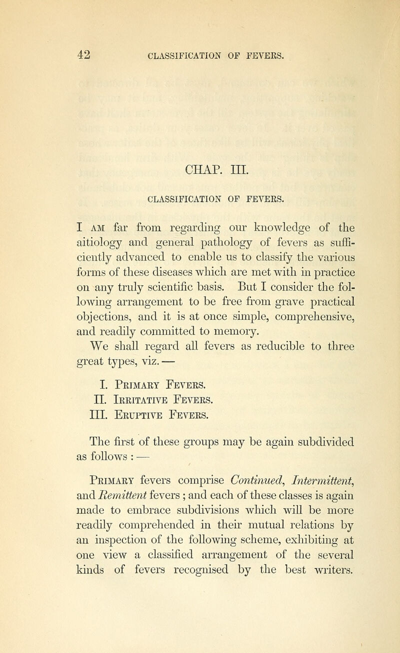 CHAP. III. CLASSIFICATION OF FEVERS. I AM far from regarding our knowledge of the aitiology and general patliology of fevers as suffi- ciently advanced to enable us to classify the various forms of these diseases v^hich are met with in practice on any truly scientific basis. But I consider the fol- lowing arrangement to be free from grave practical objections, and it is at once sunple, comprehensive, and readily committed to memory. We shall regard all fevers as reducible to three great types, viz. — I. Peimaey Fevees. 11. Ieeitative Fevees. III. Eeuptive Fevees. The first of these groups may be again subdivided as follows : — Peimaey fevers comprise Continued, Intermittent, and Remittent fevers; and each of these classes is again made to embrace subdivisions which wiU be more readily comprehended in their mutual relations by an inspection of the following scheme, exliibiting at one view a classified arrangement of the several kinds of fevers recognised by the best writers.