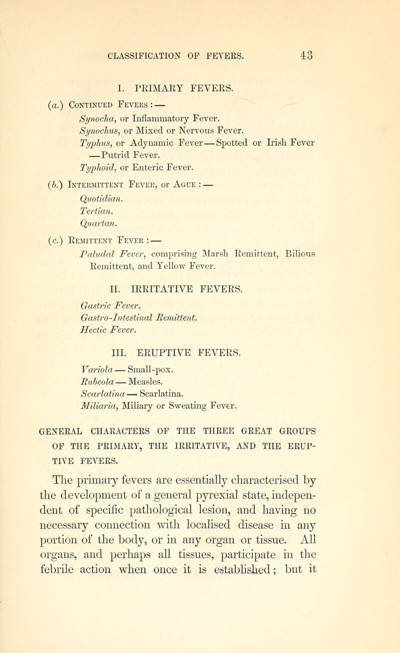 I. PRIMARY FEVERS. (a.) Continued Fevers : — Synochcij or Inflammatory Fever, Synochus, or Mixed or Nervous Fever. Typhus, or Adynamic Fever—Spotted or Irish Fever —Putrid Fever. Typhoid, or Enteric Fever. (h.) Intermittent Fever, or Ague : — Quotidian. Tertian. Quartan. (c.) Remittent Fever : — Paludal Fever, comprising Marsli Remittent, Bilious Remittent, and Yellow Fever. II. IRRITATIVE FEVERS. Gastric Fever. Gastro-Intestinal Remittent. Hectic Fever. III. ERUPTIVE FEVERS. Variola — Small-pox. Rid)eola — Measles. Scarlatina — Scarlatina. Miliaria, Miliary or Sweating Fever. GENEEAL CHAEACTEES OF THE THEEE GEEAT GEOUPS OF THE PEIMAEY, THE lEEITATIVE, AND THE EEUF- TIVE FEVEES, Tlie primary fevers are essentially characterised by the development of a general pyrexial state, indepen- dent of specific pathological lesion, and having no necessary connection with localised disease in any portion of the body, or in any organ or tissue. All organs, and perhaps all tissues, participate in the febrile action when once it is estabhshed; but it