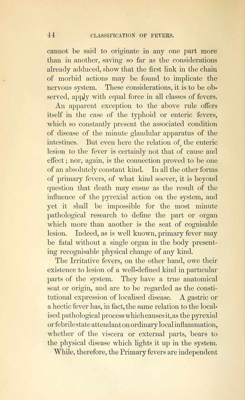 cannot be said to originate in any one part more than in another, saving so far as the considerations ah^eady adduced, show that the first hnk in the chain of morbid actions may be found to imphcate the nervous system. These considerations, it is to be ob- served, apply with equal force in all classes of fevers. An apparent exception to the above rule offers itself in the case of the typhoid or enteric fevers, which so constantly present the associated condition of disease of the minute glandular apparatus of the intestines. But even here the relation of the enteric lesion to the fever is certainly not that of cause and effect; nor, again, is the connection proved to be one of an absolutely constant kind. In all the other forms of primary fevers, of what kind soever, it is beyond question that death may ensue as the result of the influence of the pyrexial action on the system, and yet it shall be impossible for the most minute pathological research to define the part or organ which more than another is the seat of cognisable lesion. Indeed, as is well known, primary fever may be fatal without a single organ in the body present- ing recognisable physical change of any kind. The Irritative fevers, on the other hand, owe their existence to lesion of a well-defined kind in particular parts of the system. They have a true anatomical seat or origin, and are to be regarded as the consti- tutional expression of locahsed disease. A gastric or a hectic fever has, in fact, the same relation to the local- ised pathological process which causes it, as the pyrexial or febrile state attendant on ordinary local inflammation, whether of the viscera or external parts, bears to the physical disease which hghts it up in the system. While, therefore, the Primary fevers are independent