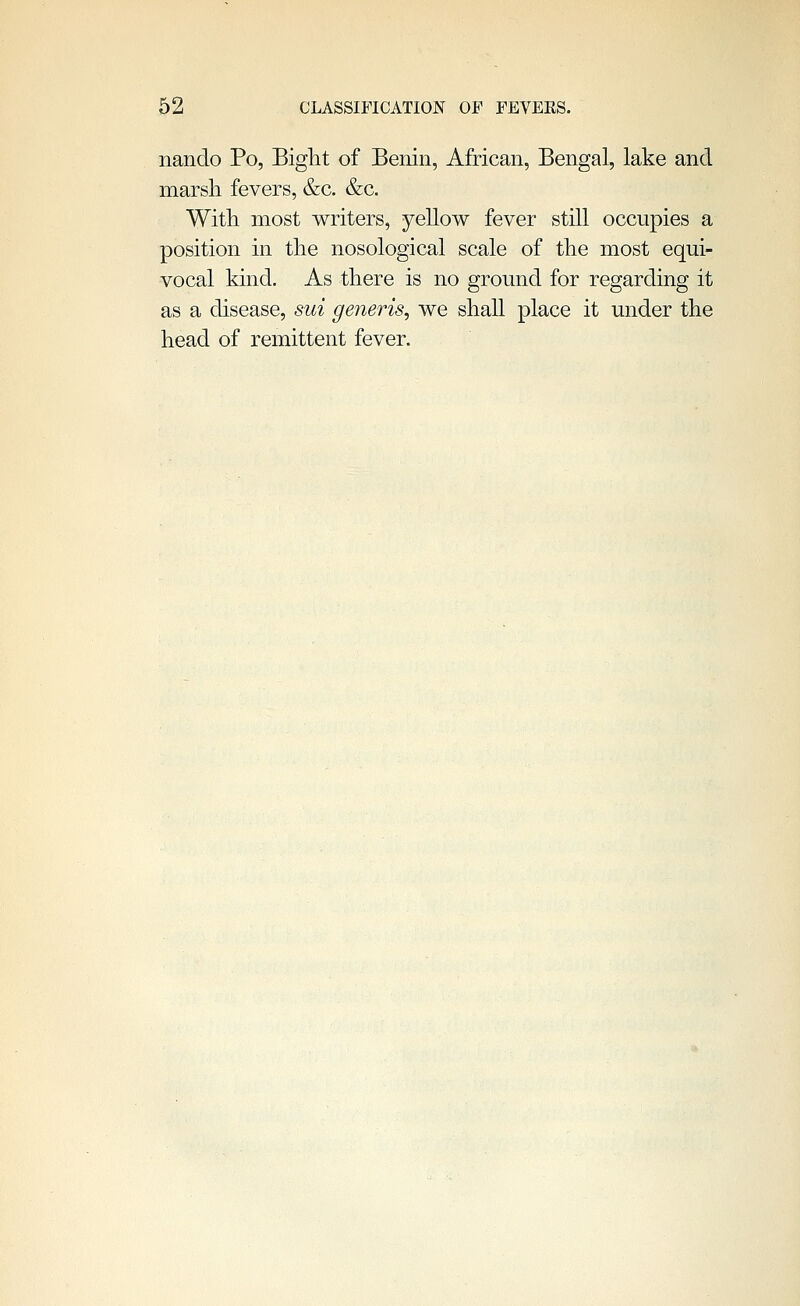 nanclo Po, Bight of Benin, African, Bengal, lake and marsh fevers, &c. &c. With most writers, yellow fever still occupies a position in the nosological scale of the most equi- vocal kind. As there is no ground for regarding it as a chsease, sui generis, we shaU place it under the head of remittent fever.