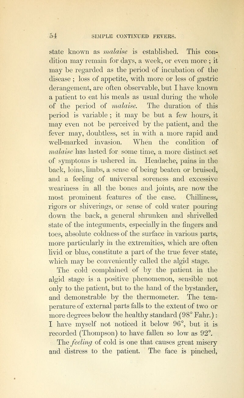 state known as malaise is established. This con- dition may remain for days, a week, or even more ; it may be regarded as the period of incubation of the disease ; loss of appetite, with more or less of gastric derangement, are often observable, but I have known a patient to eat his meals as usual during the whole of the period of malaise. The duration of this period is variable ; it may be but a few hours, it may even not be perceived by the patient, and the fever may, doubtless, set in with a more rapid and well-marked invasion. Wlien the condition of malaise has lasted for some time, a more distinct set of symptoms is ushered in. Headache, pains in the back, loins, hmbs, a sense of being beaten or bruised, and a feeling of universal soreness and excessive weariness in all the bones and joints, are now the most prominent features of the case. Chilhness, rigors or shiverings, or sense of cold water pouring down the back, a general shrunken and shrivelled state of the integuments, especially in the fingers and toes, absolute coldness of the surface in various parts, more particularly in the extremities, which are often hvid or blue, constitute a part of the true fever state, which may be conveniently called the algid stage. The cold complained of by the patient in the algid stage is a positive phenomenon, sensible not only to the patient, but to the hand of the bystander, and demonstrable by the thermometer. The tem- perature of external parts faUs to the extent of two or more degrees below the healthy standard (98° Fahr.): I have myself not noticed it below 96°, but it is recorded (Thompson) to have fallen so low as 92°. The feeling of cold is one that causes great misery and distress to the patient. The face is pinched,