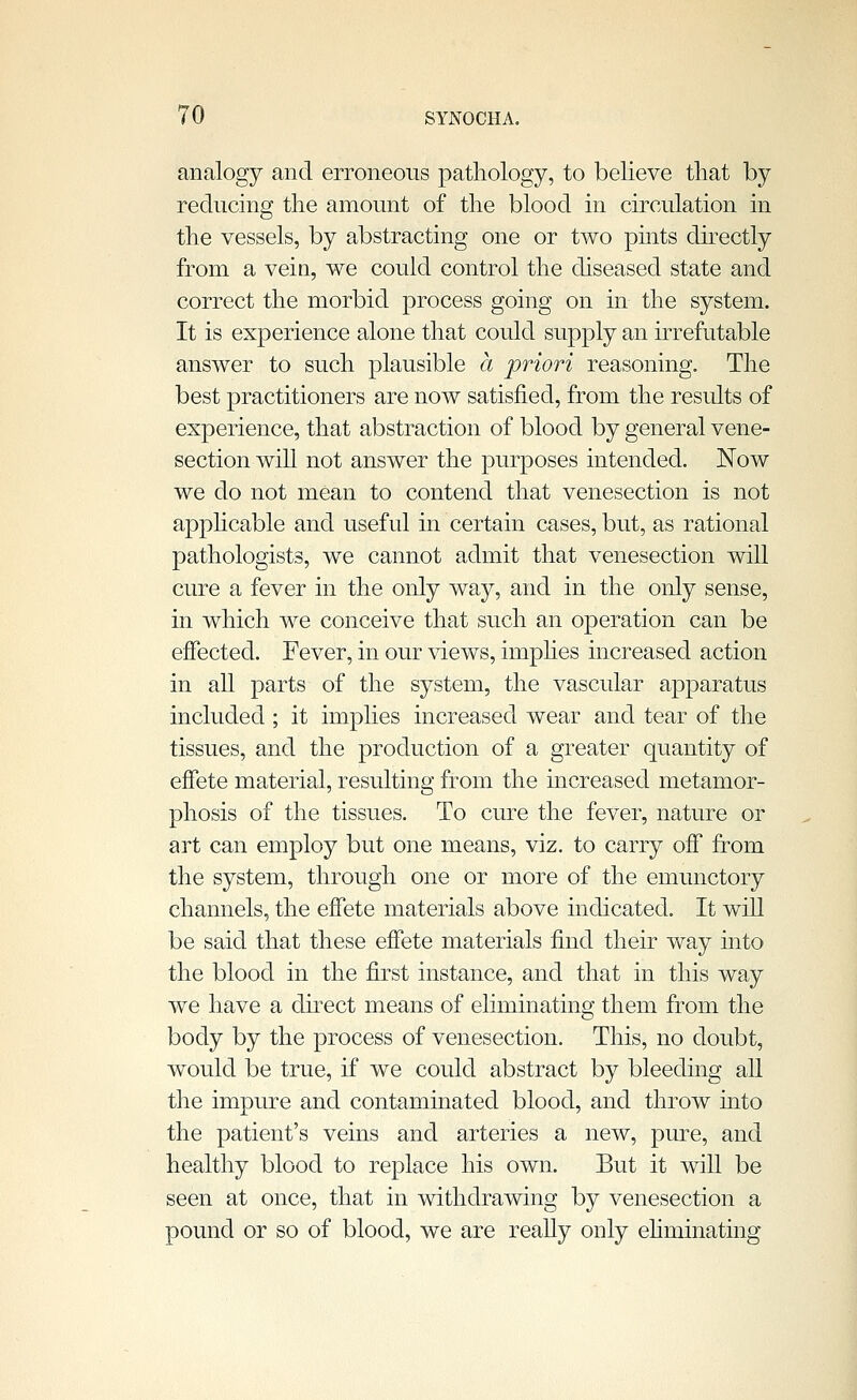 analogy and erroneous pathology, to believe that by reducing the amount of the blood in circulation in the vessels, by abstracting one or two pints dkectly from a vein, we could control the diseased state and correct the morbid process going on in the system. It is experience alone that could supply an irrefutable answer to such plausible a priori reasoning. The best practitioners are now satisfied, from the results of experience, that abstraction of blood by general vene- section will not answer the purposes intended. Now we do not mean to contend that venesection is not apphcable and useful in certain cases, but, as rational pathologists, we cannot admit that venesection will cure a fever in the only way, and in the only sense, in which we conceive that such an operation can be effected. Fever, in our \4ews, imphes increased action in all parts of the system, the vascular apparatus included ; it implies increased wear and tear of the tissues, and the production of a greater quantity of effete material, resulting from the increased metamor- phosis of the tissues. To cure the fever, nature or art can employ but one means, viz. to carry off from the system, through one or more of the emunctory channels, the effete materials above indicated. It will be said that these effete materials find their way into the blood in the first instance, and that in this way we have a direct means of eliminating them from the body by the process of venesection. This, no doubt, would be true, if we could abstract by bleeding all the impure and contaminated blood, and throw mto the patient's veins and arteries a new, pure, and healthy blood to replace his own. But it will be seen at once, that in withdrawing by venesection a pound or so of blood, we are reaUy only ehminating