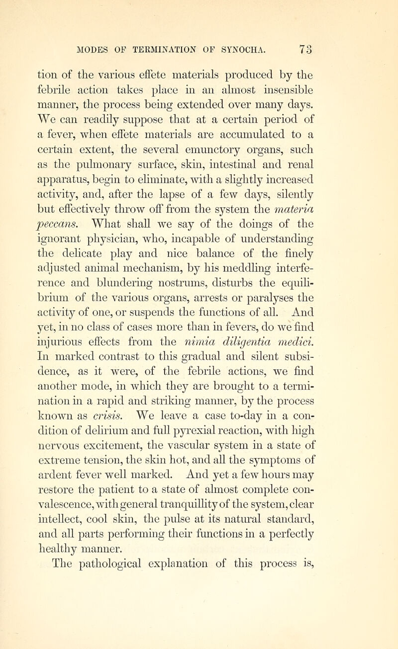 tion of the various effete materials produced by the febrile action takes place m an almost insensible manner, the process being extended over many days. We can readily suppose that at a certain period of a fever, when effete materials are accumulated to a certain extent, the several emunctory organs, such as the pulmonary surface, skin, intestinal and renal apparatus, begin to ehminate, with a shghtly increased activity, and, after the lapse of a few days, silently but effectively throw off from the system the materia peccans. What shall we say of the doings of the ignorant physician, who, incapable of understanding the delicate play and nice balance of the finely adjusted animal mechanism, by his meddling interfe- rence and blundering nostrums, disturbs the equih- brium of the various organs, arrests or paralyses the activity of one, or suspends the functions of all. And yet, in no class of cases more than in fevers, do we find injurious effects from the nimia diligentia medici. In marked contrast to this gradual and silent subsi- dence, as it were, of the febrile actions, we find another mode, in which they are brought to a termi- nation in a rapid and striking manner, by the process known as crisis. We leave a case to-day in a con- dition of dehrium and full pyrexial reaction, with high nervous excitement, the vascular system in a state of extreme tension, the skin hot, and aU the symptoms of ardent fever well marked. And yet a few hom^s may restore the patient to a state of almost complete con- valescence, with general tranquilhtyof the system, clear intellect, cool skin, the pulse at its natiu-al standard, and all parts performing their functions in a perfectly healthy manner. The pathological explanation of this process is,