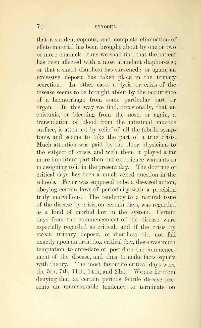 that a sudden, copious, and complete elimination of effete material has been brought about by one or two or more channels : thus we shall find that the patient has been affected with a most abundant diaphoresis; or that a smart diarrhoea has survened; or again, an excessive deposit has taken place in the urinary secretion. In other cases a lysis or crisis of the disease seems to be brought about by the occurrence of a hasmorrhage from some particular part or organ. In this way we find, occasionally, that an epistaxis, or bleeding from the nose, or again, a transudation of blood from the intestinal mucous surface, is attended by relief of all the febrile symp- toms, and seems to take the part of a true crisis. Much attention was paid by the older physicians to the subject of crisis, and with them it played a far more important part than our experience warrants us in assigning to it in the present day. The doctrine of critical days has been a much vexed question in the schools. Fever was supposed to be a diseased action, obeying certain laws of periodicity with a precision truly marvellous. The tendency to a natural issue of the disease by crisis, on certain days, was regarded as a kind of morbid law in the system. Certain days from the commencement of the disease were especially regarded as critical, and if the crisis by sweat, urinary deposit, or diarrhoea did not fall exactly upon an orthodox critical clay, there was much temptation to ante-date or post-date the commence- ment of the disease, and thus to make facts square with theory. The most favourite critical days were the 5th, 7th, 11th, 14th, and 21st. We are far from denying that at certain periods febrile disease pre- sents an unmistakable tendency to terminate on