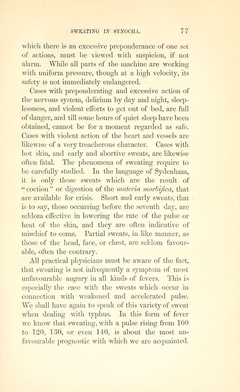 which there is an excessive preponderance of one set of actions, must be viewed with suspicion, if not alarm. While all parts of the machine are working with uniform pressure, though at a high velocity, its safety is not immediately endangered. Cases with preponderating and excessive action of the nervous system, dehrium by day and night, sleep- lessness, and violent efforts to get out of bed, are full of danger, and till some hours of quiet sleep have been obtained, cannot be for a moment regarded as safe. Cases with violent action of the heart and vessels are hkewise of a very treacherous character. Cases with hot skin, and early and abortive sweats, are hkewise often fatal. The phenomena of sweating require to be carefully studied. In the language of Sydenham, it is only those sweats which are the result of  coction  or digestion of the materia morhijica^ that are available for crisis. Short and early sweats, that is to say, those occurring before the seventh day, are seldom effective in lowering the rate of the pulse or heat of the skin, and they are often indicative of mischief to come. Partial sweats, in hke manner, as those of the head, face, or chest, are seldom favour- able, often the contrary. All practical physicians must be aware of the fact, that sweating is not infrequently a symptom of most unfavourable augury in all Idnds of fevers. This is especially the case with the sweats which occur in connection with weakened and accelerated pulse. We shall have again to speak of this variety of sweat when dealing with typhus. In this form of fever we know that sweating, with a pulse rising from 100 to 120, 130, or even 140, is about the most un- favourable prognostic with which we are acquainted.