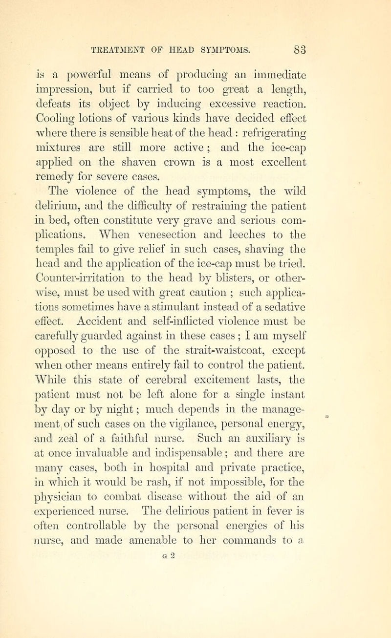 is a powerftil means of producing an immediate impression, but if carried to too great a length, defeats its object by inducing excessive reaction. CooKno: lotions of various kinds have decided effect where there is sensible heat of the head: refrigerating mixtures are still more active; and the ice-cap a^Dphed on the shaven crown is a most excellent remedy for severe cases. The violence of the head symptoms, the wild dehrium, and the difficulty of restraining the patient in bed, often constitute very grave and serious com- phcations. Wlien venesection and leeches to the temples fail to give rehef in such cases, shaving the head and the apphcation of the ice-cap must be tried. Counter-irritation to the head by bhsters, or other- wise, must be used with great caution ; such apphca- tions sometimes have a stimulant instead of a sedative effect. Accident and self-inflicted violence must be carefully guarded against in these cases ; I am myself opposed to the use of the strait-waistcoat, except when other means entirely fail to control the patient. Wliile this state of cerebral excitement lasts, the patient must not be left alone for a single instant by day or by night; much depends in the manage- ment of such cases on the vigilance, personal energy, and zeal of a faithful nurse. Such an auxihary is at once invaluable and indispensable ; and there are many cases, both in hospital and private practice, in which it would be rash, if not impossible, for the physician to combat disease without the aid of an experienced nurse. The delirious patient in fever is often controUable by the personal energies of his nurse, and made amenable to her commands to a G 2