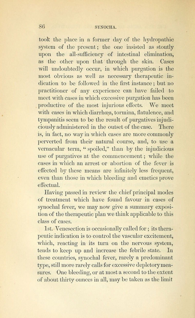 took the place in a former day of the hydropathic system of the present; the one insisted as stoutly upon the all-sufficiency of intestinal ehmination, as the other upon that through the skin. Cases will undoubtedly occur, in which purgation is the most obvious as well as necessary therapeutic in- dication to be followed in the first instance; but no practitioner of any experience can have failed to meet with cases in which excessive purgation has been . productive of the most injurious effects. We meet with cases in which diarrhoea, tormina, flatulence, and tympanitis seem to be the result of purgatives injudi- ciously administered in the outset of the case. There is, in fact, no way in which cases are more commonly perverted from their natural course, and, to use a vernacular term,  spoiled, than by the injudicious use of purgatives at the commencement; while the cases in which an arrest or abortion of the fever is effected by these means are infinitely less frequent, even than those in which bleeding and emetics prove effectual. Having passed in review the chief principal modes of treatment which have found favour in cases of synochal fever, we may now give a summary exposi- tion of the therapeutic plan we think apphcable to this class of cases. 1st. Venesection is occasionally called for; its thera- peutic indication is to control the vascular excitement, which, reacting in its turn on the nervous system, tends to keep up and increase the febrile state. In these countries, synochal fever, rarely a predominant type, still more rarely calls for excessive depletory mea- sures. One bleeding, or at most a second to the extent of about thirty ounces in all, may be taken as the hmit