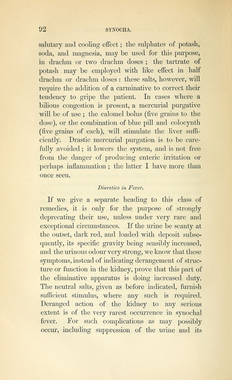 salutary and cooling effect; tlie sulphates of potash, soda, and magnesia, may be used for this purpose, in drachm or two drachm doses ; the tartrate of potash may be employed with Uke effect in half drachm or drachm doses : these salts, however, will require the addition of a carminative to correct their tendency to gripe the patient. In cases where a bihous congestion is present, a mercurial purgative will be of use ; the calomel bolus (five grains to the dose), or the combination of blue pill and colocynth (five grains of each), will stimulate the liver suffi- ciently. Drastic mercurial purgation is to be care- fully avoided; it lowers the system, and is not free from the danger of producing enteric irritation or perhaps inflammation ; the latter I have more than once seen. Diuretics in Fever. If we give a separate heading to this class of remedies, it is only for the purpose of strongly deprecating their use, unless under very rare and exceptional circumstances. If the urine be scanty at the outset, dark red, and loaded with deposit subse- quently, its specific gravity being sensibly increased, and the urinous odour very strong, we know that these symptoms, instead of indicating derangement of struc- ture or function in the kidney, prove that this part of the ehminative apparatus is doing increased duty. The neutral salts, given as before indicated, furnish sufficient stimulus, where any such is required. Deranged action of the kidney to any serious extent is of the very rarest occurrence in synochal fever. For such comphcations as may possibly occur, including suppression of the urine and its