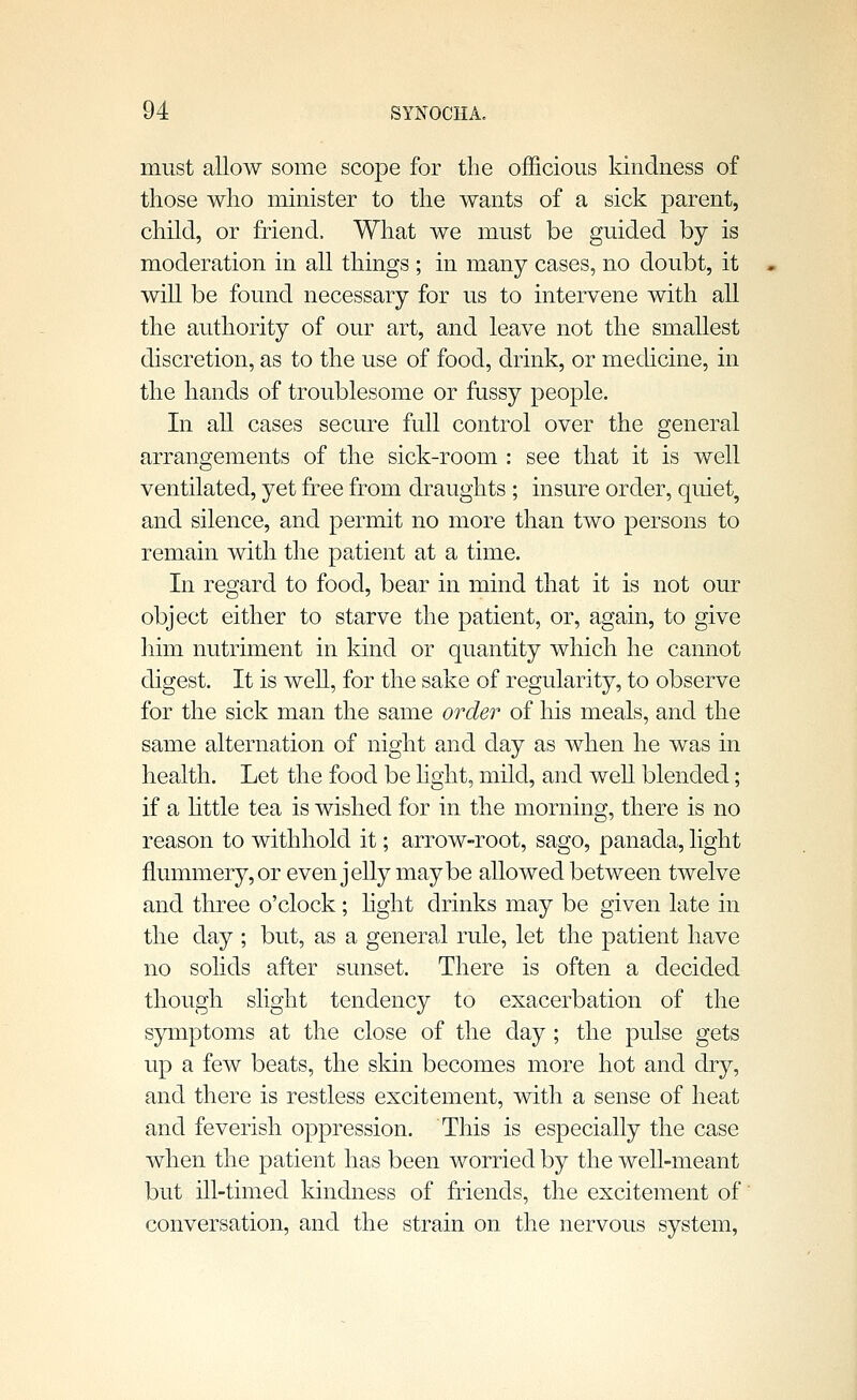 must allow some scope for the officious kindness of those who minister to the wants of a sick parent, child, or friend. What we must be guided by is moderation in all things ; in many cases, no doubt, it will be found necessary for us to intervene with all the authority of our art, and leave not the smallest discretion, as to the use of food, drink, or mechcine, in the hands of troublesome or fussy people. In all cases secure full control over the general arrangements of the sick-room : see that it is well ventilated, yet free from draughts ; insure order, quiet, and silence, and permit no more than two persons to remain with the patient at a time. In regard to food, bear in mind that it is not our object either to starve the patient, or, again, to give him nutriment in kind or quantity which he cannot digest. It is weU, for the sake of regularity, to observe for the sick man the same order of his meals, and the same alternation of night and day as when he was in health. Let the food be light, mild, and well blended; if a Httle tea is wished for in the morning, there is no reason to withhold it; arrow-root, sago, panada, light flummery, or even jelly maybe allowed between twelve and three o'clock; hght drinks may be given late in the day ; but, as a general rule, let the patient have no solids after sunset. There is often a decided though slight tendency to exacerbation of the symptoms at the close of the day; the pulse gets up a few beats, the skin becomes more hot and dry, and there is restless excitement, with a sense of heat and feverish oppression. This is especially the case when the patient has been worried by the well-meant but ill-timed Idndness of friends, the excitement of conversation, and the strain on the nervous system,