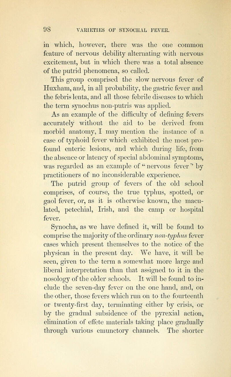 in which, however, there was the one common feature of nervous debihty alternating with nervous excitement, but m which there was a total absence of the putrid phenomena, so called. This group comprised the slow nervous fever of Huxham, and, in all probability, the gastric fever and the febris lenta, and all those febrile diseases to which the term synochus non-putris was applied. As an example of the difficulty of defining fevers accurately without the aid to be derived from morbid anatomy, I may mention the instance of a case of typhoid fever which exhibited the most pro- found enteric lesions, and which during life, from the absence or latency of special abdominal symptoms, was regarded as an example of  nervous fever  by practitioners of no inconsiderable experience. The putrid group of fevers of the old school comprises, of course, the true typhus, spotted, or gaol fever, or, as it is otherwise known, the macu- lated, petechial, Irish, and the camp or hospital fever. Synocha, as we have defined it, will be found to comprise the majority of the ordinary non-typhus fever cases which present themselves to the notice of the physican in the present day. We have, it will be seen, given to the term a somewhat more large and liberal interpretation than that assigned to it in the nosology of the older schools. It will be found to in- clude the seven-day fever on the one hand, and, on the other, those fevers which run on to the fourteenth or twenty-first day, terminating either by crisis, or by the gradual subsidence of the pyrexial action, elimination of efl'ete materials taking place gradually through various emunctory channels. The shorter