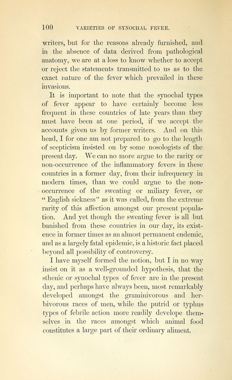 writers, but for the reasons already furnished, and in the absence of data derived from pathological anatomy, we are at a loss to know whether to accept or reject the statements transmitted to us as to the exact natm-e of the fever which prevailed in these invasions. It is important to note that the synochal types of fever appear to have certainly become less frequent in these countries of late years than they must have been at one period, if we accept the accounts given us by former writers. And on this head, I for one am not prepared to go to the length of scepticism insisted on by some nosologists of the present day. We can no more argue to the rarity or non-occurrence of the inflammatory fevers in these countries in a former day, from their infrequency in modern times, than we could argue to the non- occurrence of the sweating or miliary fever, or  Enghsh siclmess as it was called, from the extreme rarity of this aifection amongst our present popula- tion. And yet though the sweating fever is all but banished from these countries in our day, its exist- ence in former times as an almost permanent endemic, and as a largely fatal epidemic, is a historic fact placed beyond all possibility of controversy. I have myself formed tlie notion, but I in no way insist on it as a well-grounded hypothesis, that the sthenic or synochal tyj)es of fever are in the present day, and perhaps have always been, most remarkably developed amongst the graminivorous and her- bivorous races of men, while the putrid or typhus types of febrile action more readily develo]3e them- selves in the races amongst which animal food constitutes a large part of tliek ordinary aHment.