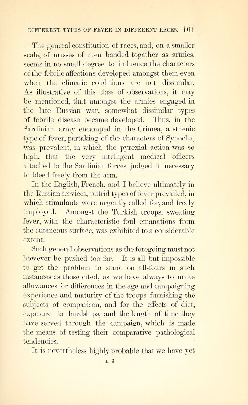 The general constitution of races, and, on a smaller scale, of masses of men banded together as armies, seems in no small degree to influence the characters of the febrile affections developed amongst them even when the climatic conditions are not dissimilar. As illustrative of this class of observations, it may be mentioned, that amongst the armies engaged in the late Eussian war, somewhat dissimilar types of febrile disease became developed. Thus, in the Sardinian army encamped in the Crimea, a sthenic type of fever, partaldng of the characters of Synocha, was prevalent, in which the p5rrexial action was so high, that the very intelligent medical officers attached to the Sardinian forces judged it necessary to bleed freely from the arm. In the Enghsh, French, and I believe ultimately in the Eussian services, putrid types of fever prevailed, in which stimulants were urgently caUed for, and freely employed. Amongst the Turkish troops, sweating fever, with the characteristic foul emanations from the cutaneous surface, was exhibited to a considerable extent. Such general observations as the foregoing must not however be pushed too far. It is all but impossible to get the problem to stand on all-fours in such uistances as those cited, as we have always to make allowances for differences in the age and campaigning experience and maturity of the troops furnishmg the subjects of comparison, and for the effects of diet, exposm-e to hardships, and the length of time they have served through the campaign, which is made the means of testing their comparative pathological tendencies. It is nevertheless highly probable that we have yet II 3