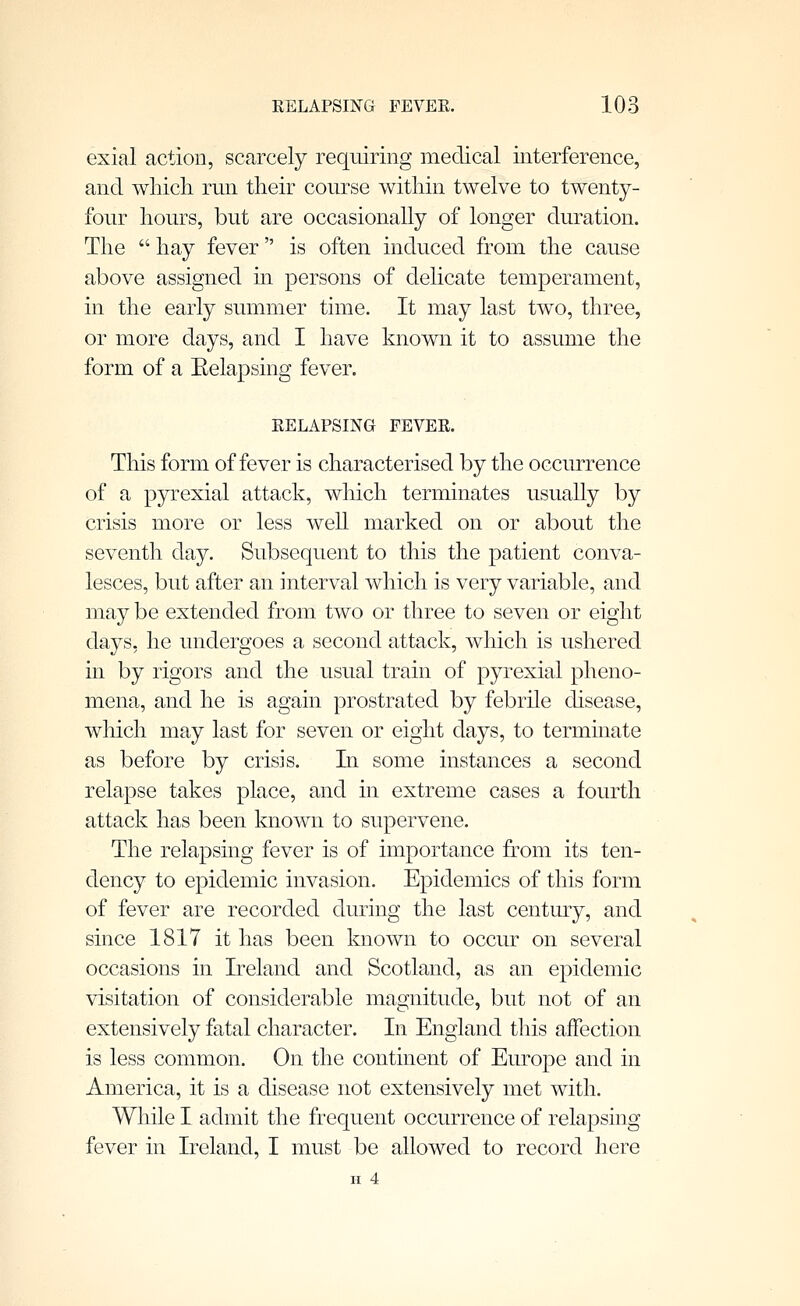 exial action, scarcely requiring medical interference, and which run their course within twelve to twenty- four hours, but are occasionally of longer duration. The  hay fever is often induced from the cause above assigned in persons of delicate temperament, in the early summer time. It may last two, three, or more days, and I have known it to assume the form of a Eelapsing fever. RELAPSING FEVER. This form of fever is characterised by the occurrence of a pyrexial attack, which terminates usually by crisis more or less well marked on or about the seventh day. Subsequent to this the patient conva- lesces, but after an interval which is very variable, and may be extended from two or three to seven or eight days, he undergoes a second attack, which is ushered in by rigors and the usual train of pyrexial pheno- mena, and he is again prostrated by febrile disease, which may last for seven or eight days, to terminate as before by crisis. In some instances a second relapse takes place, and in extreme cases a fourth attack has been known to supervene. The relapsing fever is of importance from its ten- dency to epidemic invasion. Epidemics of this form of fever are recorded during the last century, and since 1817 it has been known to occur on several occasions in Ireland and Scotland, as an epidemic visitation of considerable magnitude, but not of an extensively fatal character. In England this affection is less common. On the continent of Europe and in America, it is a disease not extensively met with. While I admit the frequent occurrence of relapsing fever in Ireland, I must be allowed to record here