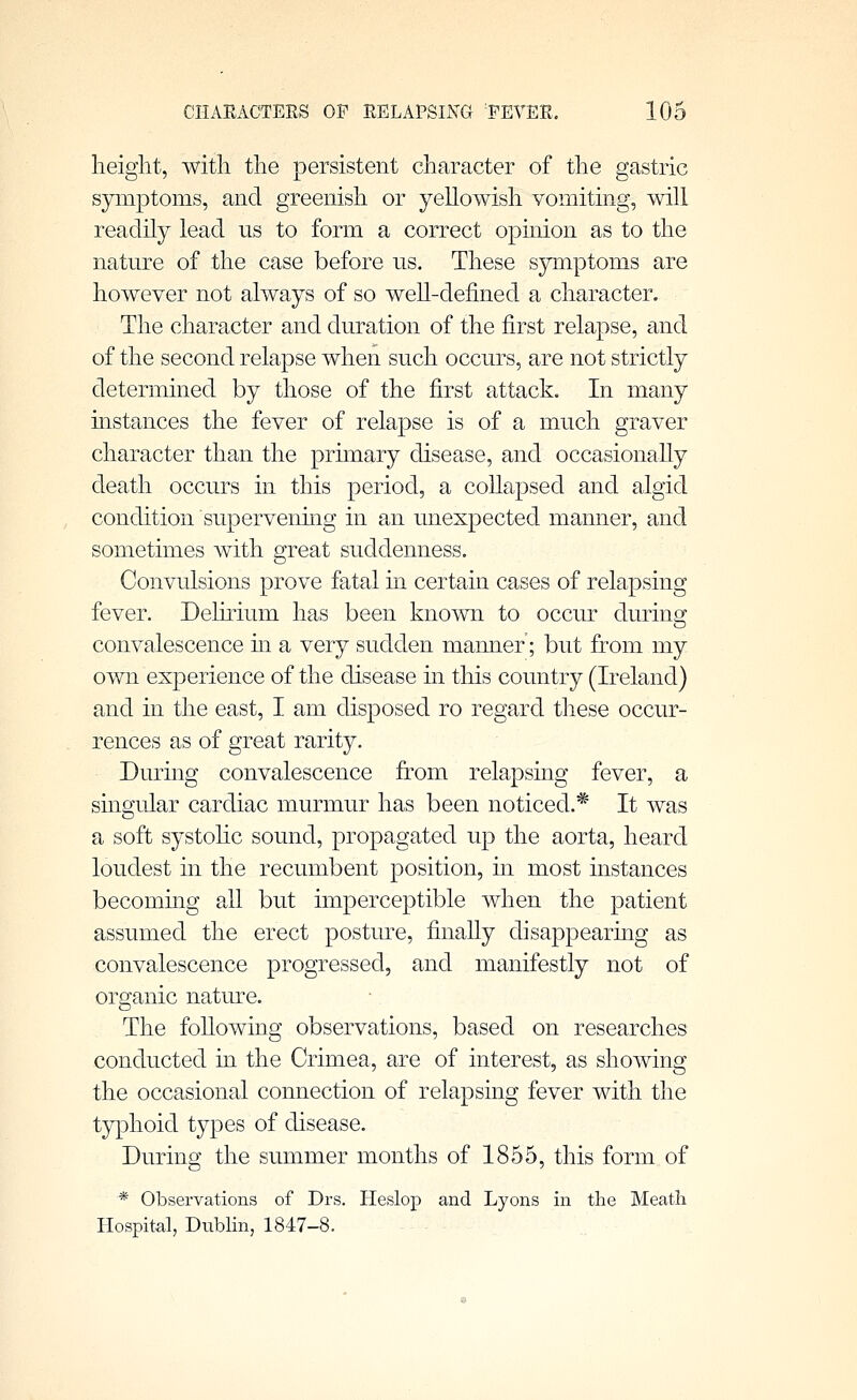 height, with the persistent character of the gastric symptoms, and greenish or yellowish vomiting, will readily lead us to form a correct opinion as to the nature of the case before us. These symptoms are however not always of so well-defined a character. The character and duration of the first relapse, and of the second relapse when such occurs, are not strictly determined by those of the first attack. In many mstances the fever of relapse is of a mu.ch graver character than the primary disease, and occasionahy death occurs in this period, a collapsed and algid condition supervening in an unexpected manner, and sometimes with great suddenness. Convulsions prove fatal in certain cases of relapsing fever. Delirium has been known to occur during convalescence m a very sudden manner; but from my own experience of the disease in this country (Ireland) and in the east, I am disposed ro regard these occur- rences as of great rarity. During convalescence from relapsing fever, a singular cardiac murmu.r has been noticed.* It was a soft systolic sound, propagated up the aorta, heard loudest in the recumbent position, in most instances becoming all but imperceptible when the patient assumed the erect posture, finally disappearmg as convalescence progressed, and manifestly not of organic natiu-e. The foUowing observations, based on researches conducted in the Crimea, are of interest, as showing the occasional connection of relapsing fever with the typhoid types of disease. During the summer months of 1855, this form of * Observations of Drs. Heslop and Lyons in the Meatli Hospital, Dublin, 1847-8.