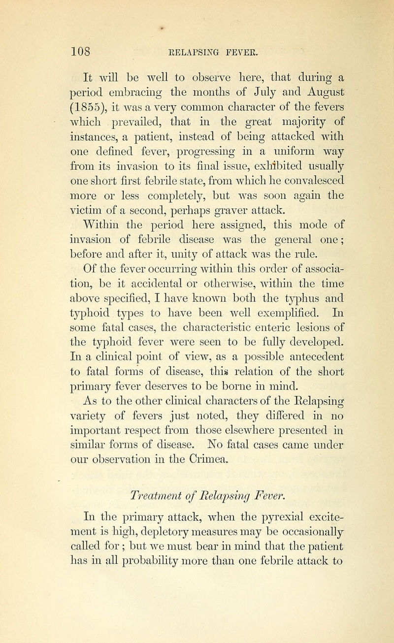 It will be well to observe here, that durmg a period embracmg the months of July and August (1855), it was a very common character of the fevers which prevailed, that in the great majority of instances, a patient, instead of being attacked with one defined fever, progressing in a uniform way from its invasion to its final issue, exhibited usually one short first febrhe state, from which he convalesced more or less completely, but was soon again the victim of a second, perhaps graver attack. Within the period here assigned, this mode of invasion of febrile disease was the general one; before and after it, unity of attack was the rule. Of the fever occurring within this order of associa- tion, be it accidental or otherwise, within the time above specified, I have known both the typhus and tjrphoid types to have been well exemplified. In some fatal cases, the characteristic enteric lesions of the typhoid fever were seen to be fully developed. In a chnical point, of view, as a possible antecedent to fatal forms of disease, this relation of the short primary fever deserves to be borne in mind. As to the other clinical characters of the Eelapsing variety of fevers just noted, they differed in no important respect from those elsewhere presented in similar forms of disease. No fatal cases came under our observation in the Crimea. Treatment of Relapsing Fever. In the primary attack, when the pyrexial excite- ment is high, depletory measures may be occasionally called for ; but we must bear in mind that the patient has in all probabihty more than one febrile attack to