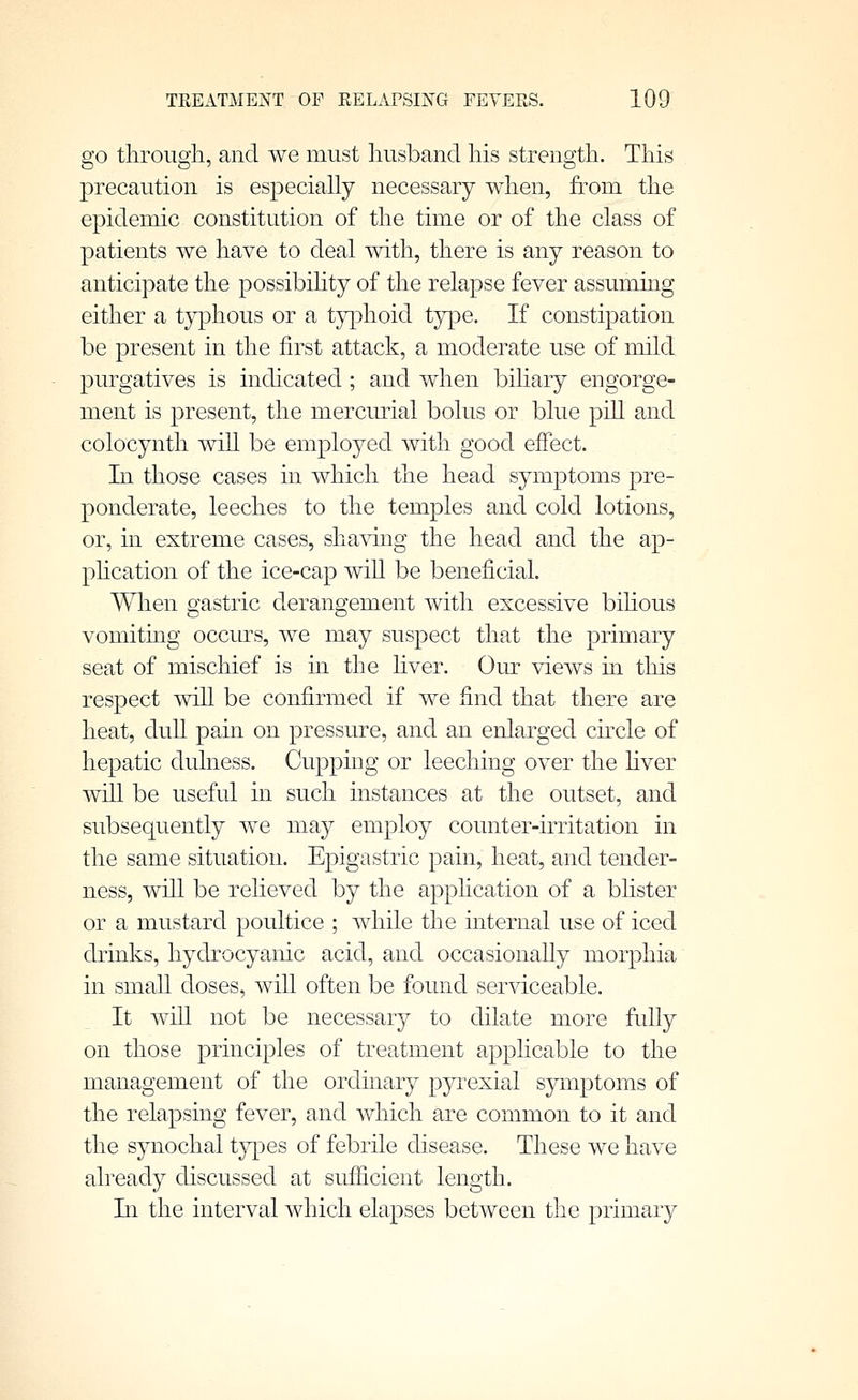 go through, and we must husband his strength. This precaution is especiaUy necessary when, from the epidemic constitution of the time or of the class of patients we have to deal with, there is any reason to anticipate the possibihty of the relapse fever assummg either a typhous or a t}^ohoid type. If constipation be present in the first attack, a moderate use of mild purgatives is indicated ; and when biliary engorge- ment is present, the mercurial bolus or blue pill and colocynth will be employed with good effect. In those cases in which the head symptoms pre- ponderate, leeches to the temples and cold lotions, or, in extreme cases, sha\ang the head and the ap- phcation of the ice-cap wiU be beneficial. When gastric derangement with excessive bihous vomiting occurs, we may suspect that the primary seat of mischief is in the liver. Our views in this respect wiU be confirmed if we find that there are heat, duU pain on pressure, and an enlarged circle of hepatic dulness. Cupping or leeching over the hver will be useful in such instances at the outset, and subsequently we may employ counter-irritation in the same situation. Epigastric pain, heat, and tender- ness, will be relieved by the application of a blister or a mustard poultice ; while the internal use of iced drinks, hydrocyanic acid, and occasionaUy morphia in small doses, will often be found serviceable. It wiU not be necessary to dilate more fully on those principles of treatment applicable to the management of the ordinary pyi'exial symptoms of the relapsing fever, and which are common to it and the synochal types of febrile disease. These we have already discussed at sufficient length. In the interval which elapses between the primary