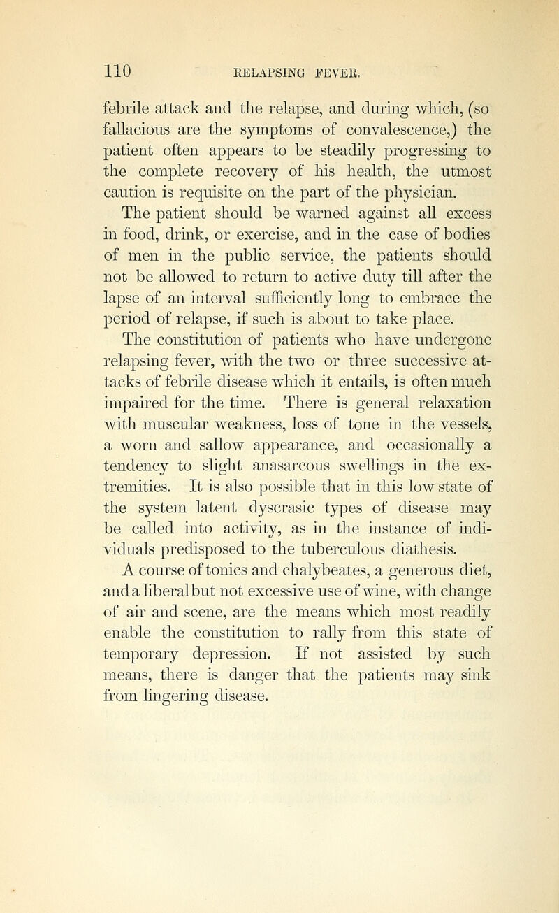 febrile attack and tlie relapse, and during which, (so fallacious are the symptoms of convalescence,) the patient often appears to be steadily progressing to the complete recovery of his health, the utmost caution is requisite on the part of the physician. The patient should be warned against all excess in food, drink, or exercise, and in the case of bodies of men in the public service, the patients should not be aUowed to return to active duty till after the lapse of an interval sufficiently long to embrace the period of relapse, if such is about to take place. The constitution of patients who have undergone relapsing fever, with the two or three successive at- tacks of febrile disease which it entails, is often much impaired for the time. There is general relaxation with muscular weakness, loss of tone in the vessels, a worn and sallow appearance, and occasionally a tendency to shght anasarcous swelhngs in the ex- tremities. It is also possible that in this low state of the system latent dyscrasic types of disease may be called into activity, as in the instance of indi- viduals predisposed to the tuberculous diathesis. A course of tonics and chalybeates, a generous diet, and a liberal but not excessive use of wine, with change of air and scene, are the means which most readily enable the constitution to rally from this state of temporary depression. If not assisted by such means, there is danger that the patients may sink from lingering disease.