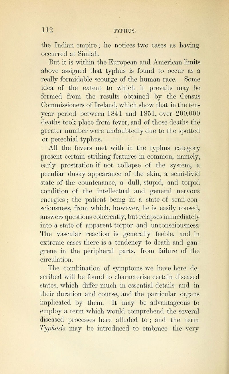 tlie Indian empire; lie notices two cases as having occurred at Simlah. But it is within the European and American limits above assigned that typhus is found to occur as a really formidable scourge of the human race. Some idea of the extent to which it prevails may be formed from the results obtained by the Census Commissioners of Ireland, which show that in the ten- year period between 1841 and 1851, over 200,000 deaths took place from fever, and of those deaths the greater number were undoubtedly due to the spotted or petechial typhus. All the fevers met with in the typhus category present certain striking features in common, namely, early prostration if not collapse of the system, a pecuhar dusky appearance of the skin, a semi-livid state of the countenance, a dull, stupid, and torpid condition of the intellectual and general nervous energies; the patient being in a state of semi-con- sciousness, from which, however, he is easily roused, answers questions coherently, but relapses immediately into a state of apparent torpor and unconsciousness. The vascular reaction is generally feeble, and in extreme cases there is a tendency to death and gan- grene in the peripheral parts, from failure of the circulation. The combination of symptoms we have here de- scribed will be found to characterise certain diseased states, which differ much in essential details and in then- duration and course, and the particular organs implicated by them. It may be advantageous to employ a term which would comprehend the several diseased processes here alluded to ; and the term Typhosis may be introduced to embrace the very