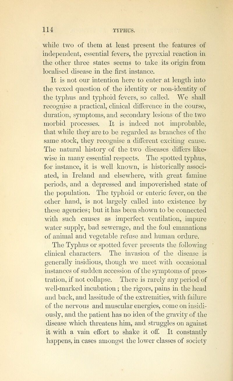 while two of them at least present the features of independent, essential fevers, the pyrexial reaction in the other three states seems to take its origin from locahsed disease in the first instance. It is not our intention here to enter at length into the vexed question of the identity or non-identity of the typhus and typhoid fevers, so called. We shall recognise a practical, clinical difference in the course, duration, symptoms, and secondary lesions of the two morbid processes. It is indeed not improbable, that while they are to be regarded as branches of the same stock, they recognise a diiferent exciting cause. The natural history of the two diseases differs like- wise in many essential respects. The spotted typhus, for instance, it is well known, is historically associ- ated, in Ireland and elsewhere, with great famine periods, and a depressed and impoverished state of the population. The typhoid or enteric fever, on the other hand, is not largely caUed into existence by these agencies; but it has been shown to be connected with such causes as imperfect ventilation, impure water supply, bad sewerage, and the foul emanations of animal and vegetable refuse and human ordure. The Tjrphus or spotted fever presents the following chnical characters. The invasion of the disease is generally insidious, though we meet with occasional instances of sudden accession of the symptoms of pros- tration, if not coUapse. There is rarely any period of well-marked incubation; the rigors, pains in the head and back, and lassitude of the extremities, with failure of the nervous and muscular energies, come on insidi- ously, and the patient has no idea of the gravity of the disease which threatens him, and struggles on against it with a vain effort to shake it off. It constantly happens, in cases amongst the lower classes of society