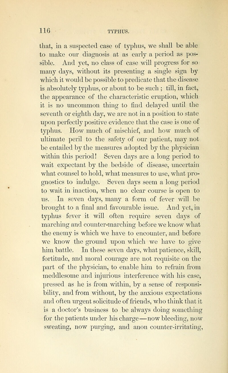 that, in a suspected case of typhus, we shall be able to make our diagnosis at as early a period as pos- sible. And yet, no class of case will progress for so many days, without its presenting a single sign by which it would be possible to predicate that the disease is absolutely typhus, or about to be such ; till, in fact, the appearance of the characteristic eruption, which it is no uncommon thing to find delayed until the seventh or eighth day, we are not in a position to state upon perfectly positive evidence that the case is one of typhus. How much of mischief, and how much of ultimate peril to the safety of our patient, may not be entailed by the measures adopted by the physician within this period! Seven days are a long period to wait expectant by the bedside of disease, uncertain what counsel to hold, what measures to use, what pro- gnostics to indulge. Seven days seem a long period to wait in inaction, when no clear course is open to us. In seven days, many a form of fever will be brought to a final and favourable issue. And yet, in typhus fever it will often require seven days of marching and counter-marching before we know what the enemy is which we have to encounter, and before we know the ground upon which we have to give him battle. In these seven days, what patience, skill, fortitude, and moral courage are not requisite on the part of the physician, to enable him to refrain from meddlesome and injurious interference with his case, pressed as he is from within, by a sense of responsi- bility, and from without, by the anxious expectations and often urgent sohcitude of friends, who think that it is a doctor's business to be always doing something for the patients under his charge—now bleeding, now sweating, now purging, and anon counter-irritating,