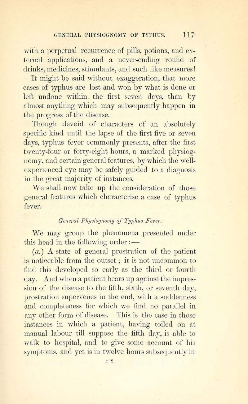 with a perpetual recurrence of piUs, potions, and ex- ternal applications, and a never-ending round of drinks, medicines, stimulants, and such like measures! It might be said without exaggeration, that more cases of typhus are lost and won by what is done or left undone within the first seven days, than by almost anything which may subsequently happen in the progress of the disease. Though devoid of characters of an absolutely specific kind until the lapse of the first five or seven days, typhus fever commonly presents, after the first twenty-four or forty-eight hours, a marked physiog- nomy, and certain general features, by which the weh- experienced eye may be safely guided to a diagnosis in the great majority of instances. We shall now take up the consideration of those general features which characterise a case of typhus fever. General Physiognomy of Typhus Fever. We may group the phenomena presented under this head in the following order : — [a.) A state of general prostration of the patient is noticeable from the outset; it is not uncommon to find this developed so early as the thu\l or fourth day. And when a patient bears up against the impres- sion of the disease to the fifth, sixth, or seventh day, prostration supervenes in the end, with a suddenness and completeness for which we find no parallel in any other form of disease. This is the case in those instances in which a patient, having toiled on at manual labour tiU suppose the fifth day, is able to walk to hospital, and to give some account of liis symptoms, and yet is in twelve hours subsequently in