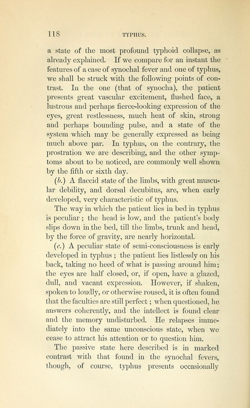 a state of the most profound tjrphoid collapse, as already explained. If we compare for an instant the features of a case of sjniochal fever and one of typhus, we shall be struck with the following points of con- trast. In the one (that of synocha), the patient presents great vascular excitement, flushed face, a lustrous and perhaps fierce-looking expression of the eyes, great restlessness, much heat of skin, strong and perhaps bounding pulse, and a state of the system which may be generally expressed as being much above par. In typhus, on the contrary, the prostration we are describing, and the other symp- toms about to be noticed, are commonly well shown by the fifth or sixth day. {b.) A flaccid state of the limbs, with great muscu- lar debihty, and dorsal decubitus, are, when early developed, very characteristic of tjrphus. The way in which the patient hes in bed in t3rphus is peculiar ; the head is low, and the patient's body slips down in the bed, till the limbs, trunk and head, by the force of gravity, are nearly horizontal. (c.) A pecuhar state of semi-consciousness is early developed in typhus ; the patient lies listlessly on his back, taking no heed of what is passing around him; the eyes are half closed, or, if open, have a glazed, dull, and vacant expression. However, if shaken, spoken to loudly, or otherwise roused, it is often found that the faculties are still perfect; when questioned, he answers coherently, and the intellect is found clear and the memory undisturbed. He relapses imme- diately into the same unconscious state, when we cease to attract his attention or to question him. The passive state here described is in marked contrast with that found in the synochal fevers, though, of course, typhus presents occasionally