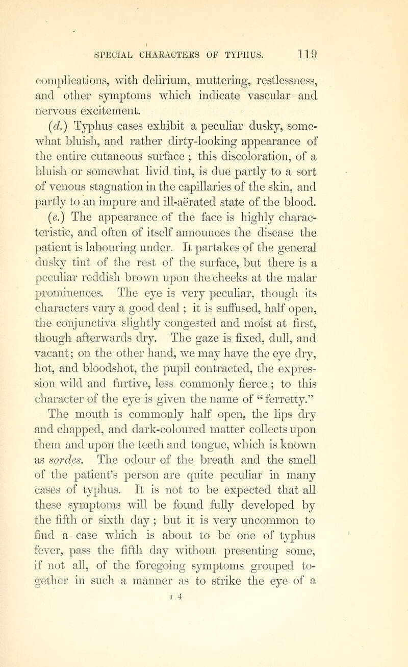 complications, with delirium, muttering, restlessness, and other symptoms which indicate vascular and nervous excitement. (d.) Typhus cases exhibit a pecuHar dusky, some- what bluish, and rather dirty-looking appearance of the entke cutaneous surface ; this discoloration, of a bluish or somewhat hvid tint, is due partly to a sort of venous stagnation in the capillaries of the skin, and partly to an impure and ill-aerated state of the blood. (e.) The appearance of the face is liighly charac- teristic, and often of itself announces the disease the patient is labouring under. It partakes of the general dusky tint of the rest of the surface, but there is a pecuhar reddish brown upon the cheeks at the malar prominences. The eye is very peculiar, though its characters vary a good deal; it is suffused, half open, the conjunctiva slightly congested and moist at first, though afterwards dry. The gaze is fixed, dull, and vacant; on the other hand, we may have the eye dry, hot, and bloodshot, the pupil contracted, the expres- sion wild and furtive, less commonly fierce ; to this character of the eye is given the name of  ferretty. The mouth is commonly half open, the lips dry and chapped, and dark-coloured matter collects upon them and upon the teeth and tongue, which is known as sordes. The odour of the breath and the smell of the patient's person are quite peculiar in many cases of typhus. It is not to be expected that all these symptoms will be found fully developed by the fifth or sixth day ; but it is very uncommon to find a case which is about to be one of typhus fever, pass the fifth day without presenting some, if not all, of the foregoing sjnnptoms grouped to- gether in such a manner as to strike the eye of a