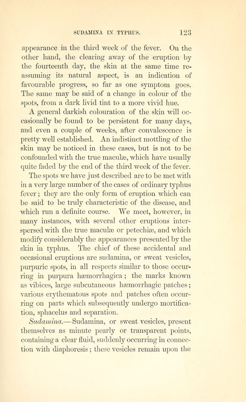 appearance in the third week of the fever. On the other hand, the clearing away of the eruption by the fourteenth day, the skin at the same time re- assuming its natural aspect, is an indication of favourable progress, so far as one symptom goes. The same may be said of a change in colour of the spots, from a dark livid tint to a more vivid hue. A general darkish colouration of the skin will oc- casionally be found to be persistent for many days, and even a couple of weeks, after convalescence is pretty weU estabhshed. An indistinct mottling of the skin may be noticed in these cases, but is not to be confounded with the true macules, which have usually quite faded by the end of the third week of the fever. The spots we have just described are to be met with in a very large number of the cases of ordinary tjrphus fever; they are the only form of eruption which can be said to be truly characteristic of the disease, and which run a definite course. We meet, however, in many instances, with several other eruptions inter- spersed with the true macule or petechias, and which modify considerably the appearances presented by the skin in typhus. The chief of these accidental and occasional eruptions are sudamina, or sweat vesicles, pm-puric spots, in all respects similar to those occur- ring in purpura hgemorrhagica ; the marks known as vibices, large subcutaneous hasmorrhagic patches ; various erythematous spots and patches often occur- ring on parts which subsequently undergo mortifica- tion, sphacelus and separation. Sudamina.—Sudamina, or sweat vesicles, present themselves as minute pearly or transparent points, containing a clear fluid, suddenly occurring in connec- tion with diaphoresis ; these vesicles remain upon the
