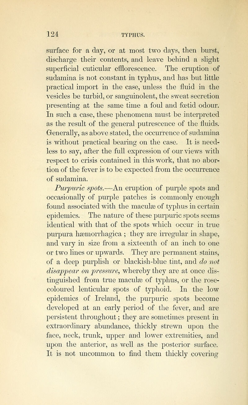 surface for a day, or at most two days, then burst, discharge their contents, and leave behind a shght superficial cuticular efflorescence. The eruption of sudamina is not constant in t3rphus, and has but httle practical import in the case, unless the fluid in the vesicles be turbid, or sanguinolent, the sweat secretion presenting at the same time a foul and foetid odour. In such a case, these phenomena must be interpreted as the result of the general putrescence of the fluids. Generally, as above stated, the occurrence of sudamina is without practical bearing on the case. It is need- less to say, after the fnU expression of our views with respect to crisis contained in this work, that no abor- tion of the fever is to be expected from the occurrence of sudamina. Purpuric spots.—An eruption of purple spots and occasionally of purple patches is commonly enough found associated with the maculee of t3rphus in certain epidemics. The nature of these purpuric spots seems identical with that of the spots which occur in true purpura hasmorrhagica ; they are irregular in shape, and vary in size from a sixteenth of an inch to one or two lines or upwards. They are permanent stains, of a deep purphsh or blackish-blue tint, and do not disappear on pressure, whereby they are at once dis- tinguished from true maculee of typhus, or the rose- coloured lenticular spots of typhoid. In the low epidemics of Ireland, the purpuric spots become developed at an early period of tlie fever, and are persistent throughout; they are sometimes present in extraordinary abundance, thickly strewn upon the face, neck, trunk, upper and lower extremities, and upon the anterior, as well as the posterior surface. It is not uncommon to find them thickly covering