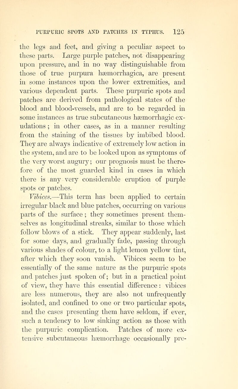 the legs and feet, and giving a peculiar aspect to these parts. Large purple patches, not disappearing upon pressure, and in no way distinguishable from those of true purpura hsemorrhagica, are present in some instances upon the lower extremities, and various dependent parts. These purpuric spots and patches are derived from pathological states of the blood and blood-vessels, and are to be regarded in some instances as true subcutaneous hsemorrhaoic ex- udations ; in other cases, as in a manner resulting from the staining of the tissues by imbibed blood. They are always indicative of extremely lov\^ action in the system, and are to be looked upon as symptoms of the very worst augury; our prognosis must be there- fore of the most guarded kind in cases in which there is any very considerable eruption of purple spots or patches. Vibices.—This term has been apphed to certain irregular black and blue patches, occurring on various parts of the surface ; they sometimes present them- selves as longitudinal streaks, similar to those which follow blows of a stick. They appear suddenly, last for some days, and graduaUy fade, passing through various shades of colour, to a light lemon yellow tint, after which they soon vanish. Vibices seem to be essentiaUy of the same nature as the purpuric spots and patches just spoken of; but in a practical point of view, they have this essential difference: vibices are less numerous, they are also not unfrequently isolated, and confined to one or two particular spots, and the cases presenting them have seldom, if ever, such a tendency to low sinking action as those with the purpuric comphcation. Patches of more ex- tensive subcutaneous liEemorrhage occasionally pre-