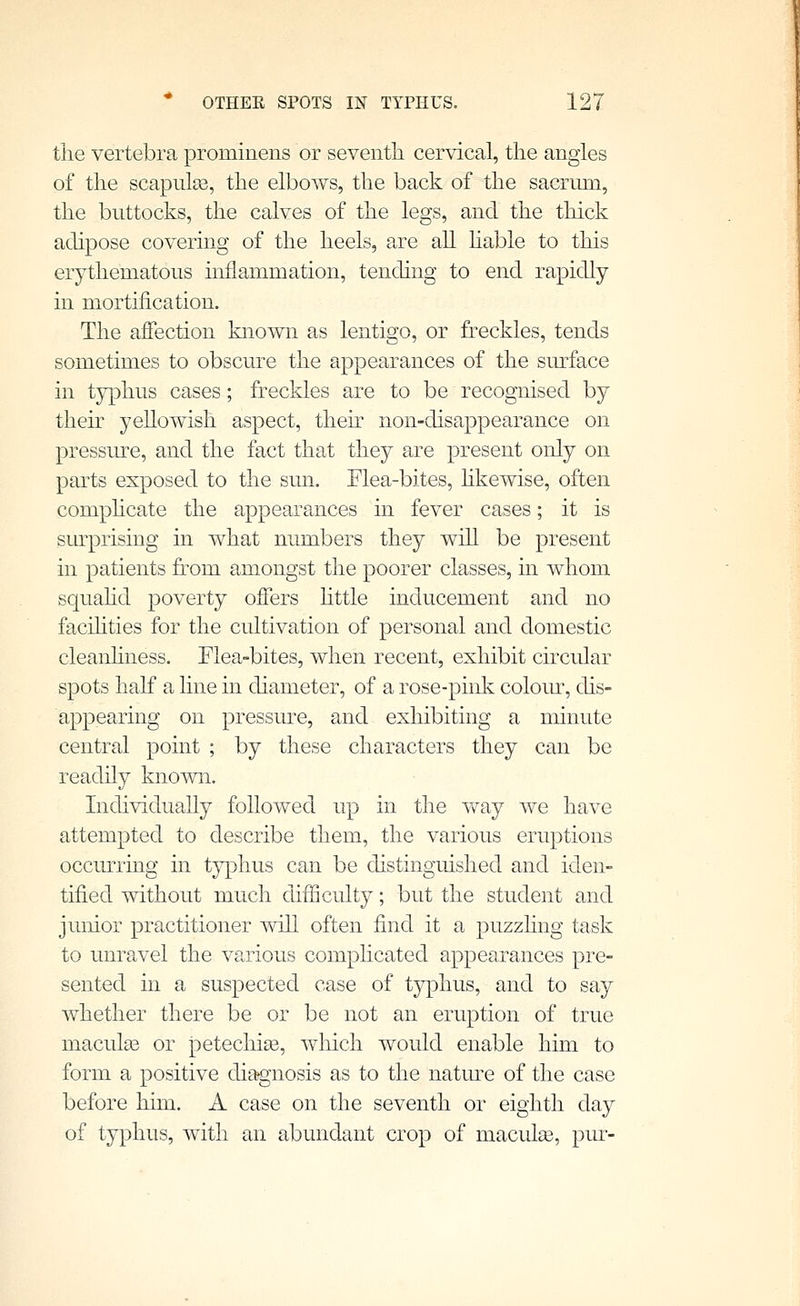 the vertebra prominens or seventli cervical, the angles of the scapulae, the elbows, the back of the sacrum, the buttocks, the calves of the legs, and the thick adipose covering of the heels, are all hable to this erythematous inflammation, tending to end rapidly in mortification. The affection known as lentigo, or freckles, tends sometimes to obscure the appearances of the surface in typhus cases; freckles are to be recognised by their yellowish aspect, then non-disappearance on pressirre, and the fact that they are present only on parts exposed to the sun. Flea-bites, hkewise, often comphcate the appearances in fever cases; it is surprising in what numbers they will be present in patients from amongst the poorer classes, in whom squahd poverty offers httle inducement and no facihties for the cultivation of personal and domestic cleanhness. Elea-bites, when recent, exhibit circular spots half a line in diameter, of a rose-pink coloiu, chs- appearing on pressure, and exhibiting a minute central point ; by these characters they can be readily known. Individually followed up in the Vv^ay we have attempted to describe them, the various eruptions occurring in t}^3hus can be distinguished and iden- tified without much difficulty; but the student and junior practitioner will often find it a puzzhng task to unravel the various comphcated appearances pre- sented in a suspected case of typhus, and to say whether there be or be not an eruption of true maculas or jDetechise, which would enable him to form a positive diagnosis as to the natm^e of the case before him. A case on the seventh or eighth day of typhus, with an abundant crop of maculee, pin-