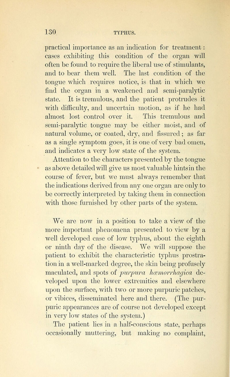 practical importance as an indication for treatment: cases exhibiting this condition of the organ will often be found to require the liberal use of stimulants, and to bear them well. The last condition of the tongue which requires notice, is that in which we find the organ in a weakened and semi-paralytic state. It is tremulous, and the patient protrudes it with difficulty, and uncertain motion, as if he had almost lost control over it. This tremulous and semi-paralytic tongue may be either moist, and of natural volume, or coated, dry, and fissured; as far as a single sjrmptom goes, it is one of very bad omen, and indicates a very low state of the system. Attention to the characters presented by the tongue as above detailed will give us most valuable hints in the course of fever, but we must always remember that the indications derived from any one organ are only to be correctly interpreted by taking them in connection with those furnished by other parts of the system. We are now in a position to take a view of the more important phenomena presented to view by a well developed case of low typhus, about the eighth or ninth day of the disease. We will suppose the patient to exhibit the characteristic tjrphus prostra- tion in a well-marked degree, the skin being profusely maculated, and spots of purpura hcemorrhagica de- veloped upon the lower extremities and elsewhere upon the surface, with two or more purpuric patches, or vibices, disseminated here and there. (The pur- puric appearances are of course not developed except in very low states of the system.) The patient lies in a half-conscious state, perhaps occasionally muttering, but making no complaint.