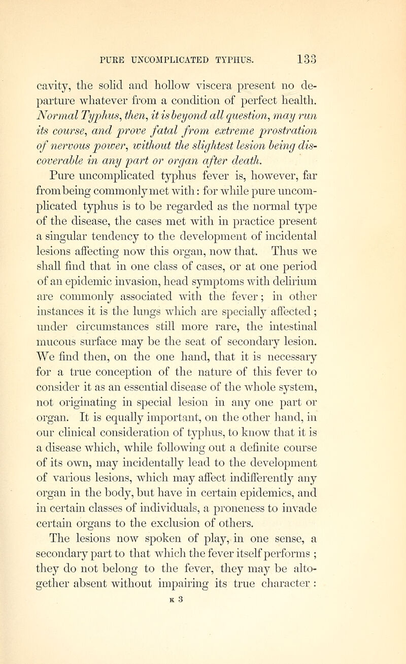 cavity, the solid and hollow viscera present no de- parture whatever from a condition of perfect health. Normal Typhus, then, it is beyond all question, may run its course, and prove fatal from extreme prostration of nervous power, without the slightest lesion being dis- coverable in any part or organ after death. Pure uncomphcated tjq^hus fever is, however, far from being commonly met with: for wliile pure uncom- phcated tjrphus is to be regarded as the normal type of the disease, the cases met with in practice present a singular tendency to the development of incidental lesions affecting now this organ, now that. Thus we shall find that in one class of cases, or at one period of an epidemic invasion, head symptoms with deluium are commonly associated with the fever; in other instances it is the lungs which are specially affected; under circumstances still more rare, the intestinal mucous surface may be the seat of secondary lesion. We find then, on the one hand, that it is necessary for a true conception of the nature of this fever to consider it as an essential disease of the whole system, not originating in special lesion in any one part or organ. It is equally important, on the other hand, in our chnical consideration of typhus, to know that it is a disease which, while following out a definite course of its own, may incidentally lead to the development of various lesions, which may affect indifferently any organ in the body, but have in certain epidemics, and in certain classes of individuals, a proneness to invade certain organs to the exclusion of others. The lesions now spoken of play, in one sense, a secondary part to that which the fever itself performs ; they do not belong to the fever, they may be alto- gether absent without impairing its true character :